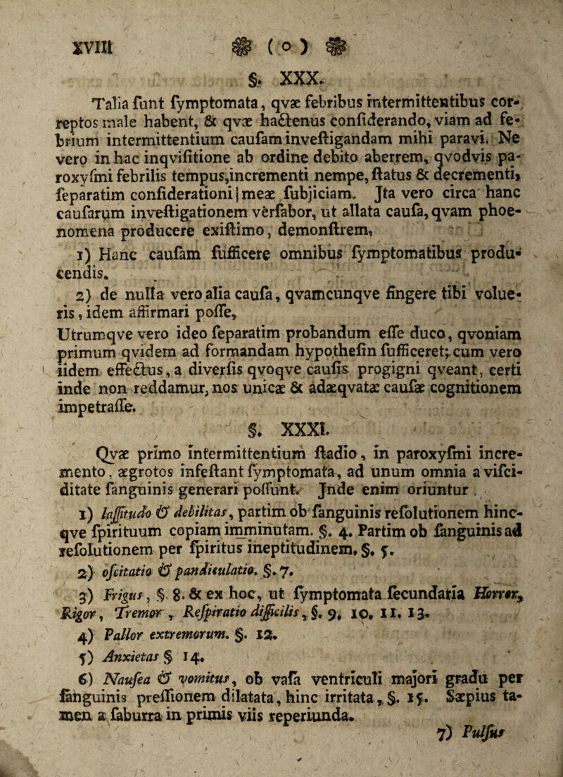 §♦ XXX. Talia fant fymptomata, qvac febribus intermittentibus cor¬ reptos male habent, & qvx ha.£fcenus confiderando, viam ad fe¬ brium intermittentium caufam inveftigandam mihi paravi. Ne vero in hac inqvifitione ab ordine debito aberrem, qvodvis pa- roxyfmi febrilis tempus,incrementi nempe, ftatus & decrementi» feparatim confiderationi | meae fubjiciam. Jta vero circa hanc caufarum inveftigationem verfabor, ut allata caufa, qvam phoe- nomena producere exiftimo, demonftrem, i) Hanc cautam fufficere omnibus fymptomatibus produ¬ cendis* , - 2} de nulla vero alia caufa, qvamcunqve fingere tibi volue¬ ris , idem affirmari pofle» Utrumqve vero ideo feparatim probandum effe duco, qvoniam primum qvidem ad formandam hypothefin fu ffi ceret;, cum vero iidem effe£tus,a diverfis qvoqve caufis progigni qveant, certi inde non reddamur, nos unicae & adaeqvatae caufae cognitionem impetraffe. S. XXXI ^ ■ ’ Qvae primo intermittentium ftadio, in paroxyfmi incre¬ mento , aegrotos infeftant fymptomata, ad unum omnia a vifci- ditate fanguinis generari poflunfe» Jnde enim oriuntur 1) lajjitudo & debilitas, partim ob fanguinis refolutionem hinc- qve fpirituum copiam imminutam, §, 4* Partimob fanguinis ad refolutionem per fpiritus ineptitudinem, §♦ 2) ofcitatia i? pandieulatio. §.7. 3) Frigus ? §* g. 6c ex hoc, ut fymptomata fecundaria Horror* Rigor, Tremor , Refptratio difficilis, §. 9, io. II. 13. 4) Pallor extremorum. §. 12. 5) Anxietas § 14. 6) Naufea & vomitus, ob vafa ventriculi majori gradu per fanguinis preffionem dilatata, hinc irritata r §. if. Saepius ta¬ men a faburra in primis viis reperiunda. 7) Pulfitr v