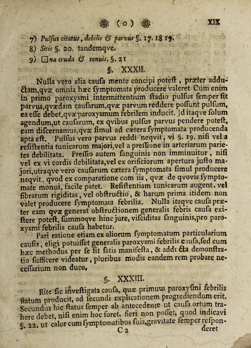 j) Pulfuz citatus, debitis & parvus §. 17. 18 If. 8) Sitis §, 20« tandemqve. < V 3 'v; n ' 9) QflaoWfl i? tenuis. §• 2T §. XXXII. Nulla vero alia caufa mente concipi potefl:, praeter addu- £hun,qvce omnia haec {ymptomata producere valeret. Cum enim in primo paroxysmi intermittentium ftadio pulfus femper fifc parvus,qvaedam caufarum,qvae parvum reddere poflunt pulfum, ea effe debet,qvae paroxysmum febrilem inducit, jd itaqve folum agendum,ut caufarum, ex qvibus pulfus parvus pendere poteft, eam difcernamus,qvae fimul ad caetera fymptomata producenda aptaeft. Pulfus vero parvus reddi 'neqvit, vi §. 19. nifi vel a refiftentia tunicarum majori,vel a preilione in arteriarum parie¬ tes debilitata. Prefiio autem fanguinis non imminuitur , nifi vel ex vi cordis debilitata,vel ex orificiorum apertura jufto ma¬ jori, utraqve vero caufarum caetera fymptomata fimul producere neqvit, qvod ex comparatione cum iis, qvae de qvovis fympto- mate monui, facile patet. Refiftentiam tunicarum augent, vel fibrarum rigiditas, vel obftru&io, & harum prima itidem non valet producere fymptomata febrilia. Nulla itaqve caufa pra> ter eam qvae generat obftruftionem generalis febris caufa exi- ftere poteft, fummoqve hinc jure, vifciditas fanguinis,pro paro¬ xysmi febrilis caufa habetur. . . Pari ratione etiam ex aliorum fymptomatum particularium caufis eligi potuiflet generalis paroxysmi febrilis c \ufa,fed cum hxc methodus per fe fit fatis manifefta, & addvfta demonftra- tio fufficere videatur, pluribus modis eandem rem probare ne- ceffarium non duco, §. XXXIII. Kite fxc inveftigata caufa, quae primuui paroxyfmi febrilis flatum producit, ad fecundi explicationem progrediendum erit. Secundus hic flatus femper ab antecedente ut caufa ortum tra¬ here debet nifi enim hoc foret, fieri non pofie., quod indicavi §. 22. ut calor cum fymptomatibus fuis.gravitate femper refpon-