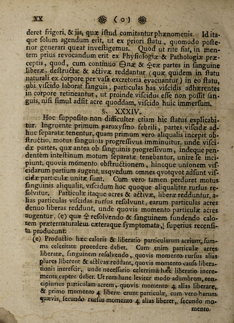 deret frigori, Sciis, quae iftud comitantur phaenomenis. Id ita- que folum agendum erit, ut ex priori flatu , quomodo pofie- rior generari queat mvefligemusi Quod ut rite fiat, in men¬ tem prius revocandum erit ex Phyfiologiae & Pathologice prae¬ ceptis, quod, cum. continuo ©nae & ^eae partes in fanguine liberx^deftructx 6c; a£tivx reddantur (qux quidem in flatu naturali ex corpore per vafa excretoria evacuantur) in eo flatu, ubi viicido laborat languis, particulas has vifeidis adhxrentes m corpore retineantur, ut proinde vifeidus efle non poflit fan- guis, mft fimul adfit acre quoddam, vifeido huic immerfum. „ §. XXXIV. Hoc fupponto: non difficulter etiam hic flatus explicabi¬ tur; Ingruente primum paroxyfmo febrili , partes vifcidx ad¬ huc feparatx tenentur, quam primum vero aliqualis incepit ob* flrudtio, motus fanguims progrefllvus imminuitur, unde vifei- dx partes, qux antea ob languinis progreflivum, indeque pen¬ dentem inteftinum motum leparatx tenebantur, unire fe inci¬ piunt,- quovis» momento obftru£lionem, hineque unionem vif* eidarum partium augent, usqvedum omnes qvotqvot adfunt vif- cidx particulx unitx funt. Cum vero? tamen perduret motus- fanguinis aliqualis, vifeidum hoc quoque aliqualiter rurlus re- Jhlvitur, Pafticulx itaque acres & aftivx, liberx redduntur, a- lias particulas vifeidas rurfus refolvunt, earum particulas acres denuo liberas reddunt, unde quovis momento particulx acres sugentur , (e) quas relblvendo 8c fanguinem fundendo calo¬ rem prxternaturalem, exteraque fymptomata-^ fuperius recenii- ta? producunt: fe)7 ProduHio? hxc caloris 8c liberatio particularum acrium„fum-- ma, celeritate procedere debet.. Cum; enim particulx acres? liberatae,, fanguinem -refolvendo ,v quovis momento,-rurfus alias? plures liberent & aHivas;reddant,,quovis momento caufa libera^ tionis increfcir,, unde neceffirio celerrima:hxci liberatio incre- menta:capere: debet. Ut remihanc- leviter modo adumbrem,,eon^* cipiamus particulam acremv quovis:: momento; 41 alias liberare,, tk primo momento 4. liberx erunt particulx,, cum vero>harumi quxvis5 iecundo- rurfus momento 4, alias liberet „ fecundo mo¬ mento.