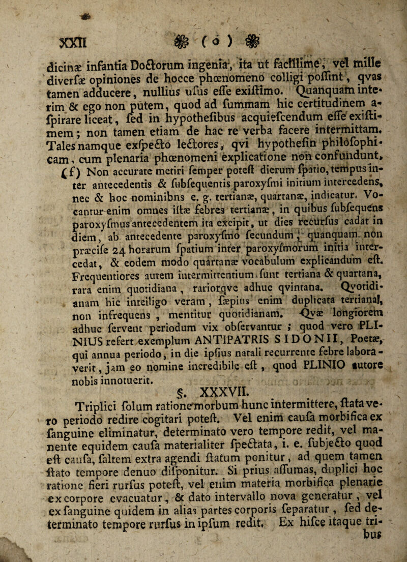 dicinse infantia Do&orum ingenia*, ita ut facillime, vel mille diverfae opiniones de hocce phaenomeno colligi poffint, qvas tamen adducere, nullius ufus effe exiftimo. Quanquam inte- rim & ego non putem, quod ad fummam hic certitudinem a- fpirare liceat, fed in hypothelibus acquiefcendum effe exifti- mem; non tamen etiam de hac re verba facere intermittam. Tales namque exfpe&o le£tores, qvi hypothefin philofophi- cam, cum plenaria phoenomeni explicatione non confundunt, £f) Non accurate metiri femper poteft dierum fpatio,tempus in¬ ter antecedentis & fubfequentis paroxyfmi initium intercedens, nec & hoc nominibns e. g. tertians, quartanae, indicatur, Vo- cantur-enim omnes iltae febres tertianae, in quibus fubfequens paroxyfmus antecedentem ita excipit, ut dies re eu r fu s cadat in diem, ab antecedente paroxyfmo fecundum ( quanquam. non prcccife 24 horarum fpatium inter paroxyfmorum initia inter¬ cedat, & eodem modo quartanae vocabulum explicandum eft. Frequentiores autem intermittentium. funt tertiana & quartana, rara enim quotidiana , rariorqve adhuc qvintana. Quotidi¬ anam hie inteiligo veram, faepius enim duplicata tertiaria!, non infrequens , mentitur quotidianam. Qy® longiorem adhuc fervent periodum vix obfervantur ; quod vero PLI¬ NIUS refert exemplum ANTIPATRIS S IDONII, Poetae, qui annua periodo, in die lpfius natali recurrente febre labora¬ verit, jam eo nomine incredibile eft , qnod PLINIO tutore nobis innotuerit. ; ; §. XXXVII. Triplici folum ratione morbum hunc intermittere, ftata ve¬ ro periodo redire cogitari poteft. Vel enim caufa morbifica ex fanguine eliminatur, determinato vero tempore redit, vel ma¬ nente equidem caufa materialiter fpedlata, i. e. fubjefto quod eft caufa, faltem extra agendi flatum ponitur , ad quem tamen liato tempore denuo difponitur. Si prius affumas, duplici hoc ratione fieri rurfus poteft, vel enim materia morbifica plenarie ex corpore evacuatur, & dato intervallo nova generatur, vel ex fanguine quidem in alias partes corporis feparatur, fed de¬ terminato tempore rurfus in ipfum redit. Ex hifce itaque tri-