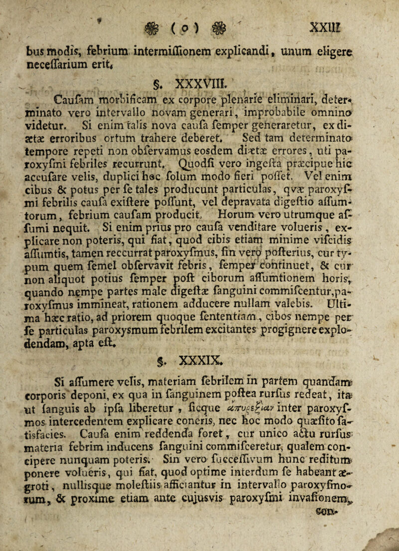 ¥ XXII! bus modis, febrium interraiflionem explicandi, unum eligere neceffarium erit* §♦ XXXVIII. Caufam morbificam ex corpore plenarie eliminari, deter*. minato vero intervallo novam generari, improbabile omnino videtur. Si enim talis nova caufa femper generaretur, ex di¬ aetae erroribus ortum trahere deberet. Sed tam determinato tempore repeti non obfervamus eosdem diaetae errores, uti pa- roxyfmi febriles recurrunt, Quodfi vero ingefta praecipue hic accufare velis, duplici hoc folum modo fieri poffet. Vel enim cibus 8c potus per fetales producunt particulas, qvae paroxyfc mi febrilis caufa exiftere poffunt, vel depravata digeftio affum* torum, febrium caufam producit Horum vero utrum que a£ fumi nequit. Si enim prius pro caufa venditare volueris , ex- plicare non poteris, qui fiat, quod cibis etiam minime vifeidis adimitis, tamen reccurrat paroxyfmus, fin verp pofterius, cur ty¬ pum quem femel obfervavit febris, femper continuet, & cur non aliquot potius femper poft ciborum affumtionem horis, quando nempe partes male digefte fanguini commificentur,pa~ roxyfmus immineat, rationem adducere nullam valebis. Ulti¬ ma h3ec ratio, ad priorem quoque fententiam, cibos nempe per fe particulas paroxysmum febrilem excitantes progignere explo¬ dendam, apta eft* §. XXXIX, Si sdumere velis, materiam febrilem in partem quandam? corporis deponi, ex qua in fanguinem poftea rurfus redeat, itm ut (anguis ab ipfa liberetur , ficque ct7ruge£\ctv inter paroxyf- mos intercedentem explicare coneris, nec hoc modo quaefitofa- tisfacies. Caufa enim reddenda foret, cur unico aftu rurfus materia febrim inducens fanguini commifceretur, qualem con¬ cipere nunquam poteris;- Sin vero fueceflivum hunc reditum ponere volueris , qui dat, quod optime interdum fe habeant ae¬ groti, nullisque moleftiis afficiantur in intervallo paroxyfmo* tum, & proxime etiam ante cujus vis paroxyfmi invafionem^ ©eis-