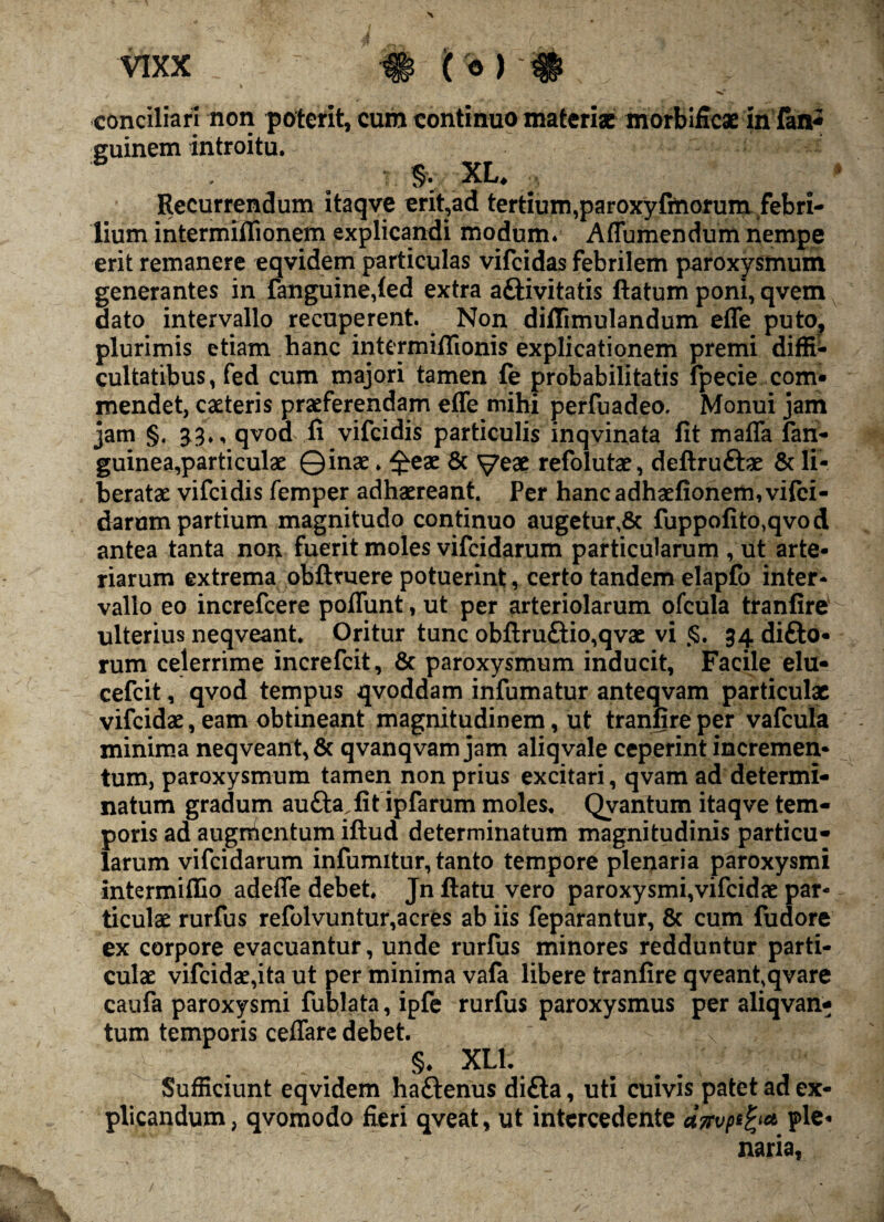 conciliari non poterit, cum continuo materiae morbificae infan* guinem introitu. Recurrendum itaqve erit,ad tertium,paroxyftnorum febri¬ lium intermiflionem explicandi modum* Affumendum nempe erit remanere eqvidem particulas vifeidas febrilem paroxysmum generantes in fanguine,led extra a&ivitatis ftatum poni, qvem dato intervallo recuperent. Non diffimulandum effe puto, plurimis etiam hanc intermiflionis explicationem premi diffi¬ cultatibus, fed cum majori tamen fe probabilitatis fpecie com¬ mendet, cacteris praeferendam effe mihi perfuadeo. Monui jam jam §. £3., qvod fi vifeidis particulis inqvinata fit maffa fan- guinea,particulae ©inae. £eae & ^yeae refolutae, deftruftae & li¬ beratae vifeidis femper adhaereant. Per hancadhaefionem,vifci- darum partium magnitudo continuo augetur,& fuppofito}qvod antea tanta non fuerit moles vifeidarum particularum , ut arte¬ riarum extrema oblituere potuerint, certo tandem elapfo inter¬ vallo eo increfcere poffunt, ut per arteriolarum ofcula tranfire ulterius neqveant. Oritur tunc obflru£tio,qvae vi <$. 34 difto- rum celerrime increfcit, & paroxysmum inducit, Facile elu- cefeit, qvod tempus qvoddam infumatur anteqvam particulae vifeidae, eam obtineant magnitudinem, ut tranfire per vafcula minima neqveant, & qvanqvam jam aliqvale ceperint incremen¬ tum, paroxysmum tamen non prius excitari, qvam ad determi¬ natum gradum au&a.fit ipfarum moles, Qvantum itaqve tem¬ poris ad augrhentum iftud determinatum magnitudinis particu¬ larum vifeidarum infumitur, tanto tempore plenaria paroxysmi intermifiio adeffe debet, Jn llatu vero paroxysmi,vifcidae par¬ ticulae rurfus refolvuntur,acres ab iis feparantur, & cum fudore ex corpore evacuantur, unde rurfus minores redduntur parti¬ culae vifeidae,ita ut per minima vafa libere tranfire qveant.qvare caufa paroxysmi fublata, ipfe rurfus paroxysmus per aliqvan- tum temporis ceffare debet. §. XL1. Sufficiunt eqvidem haftenus difta, uti cuivis patet ad ex¬ plicandum, qvomodo fieri qveat, ut intercedente a7Fvptfy* ple« naria,