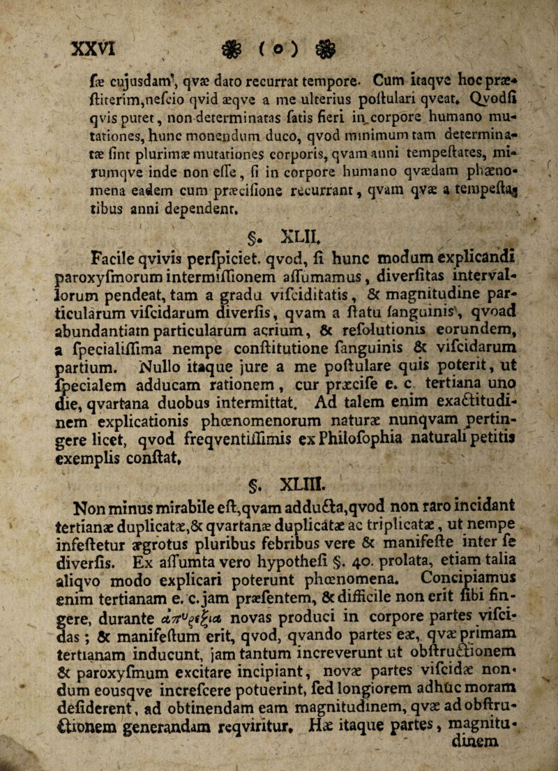 Ce cujusdam-, qvae daro recurrat tempore- Cum itaqve hoc prae* ftiterim,nefcio qvid aeqve a me ulterius pollulari qveat* Qvodff qvis putet, non determinatas fatis fieri in^corpore humano mu¬ tationes, hunc monendum duco, qvod minimum tam determina¬ tae fint plurimae mutationes corporis, qvam anni tempeftates, mi- rumqve inde non e(Te, fi in corpore humano qvaedam phaeno¬ mena eadem cum praedfione recurrant, qvam qvae a tempeft^ tibus anni dependent, v §. xlil xy-.-i Facile qvivis perfpiciet. qvod, li hunc modum explicandi paroxyfmorum intermifTionem affumamus, diverfitas interval¬ lorum pendeat, tam a gradu vifciditatis, & magnitudine par¬ ticularum vifcidarum diverfis, qvam a flatu/anguinis', qvoad abundantiam particularum acrium, 6c refolutionis eorundem, a fpecialiffima nempe conftitutione fanguinis & vifcidarum partium. Nullo itaque jure a me poftulare quis poterit, ut fpecialem adducam rationem, cur prxcife e* c tertiana uno die, qvartana duobus intermittat. Ad talem enim exaftitudi- nem explicationis phoenomenorum naturae nunqvam pertin¬ gere licet, qvod freqventiflimis ex Philofophia naturali petitis exemplis conflat, §. XLIII. Non minus mirabile eft,qvam addu£la,qvod non raro incidant tertianae duplicatae,St qvartana? duplicatae ac triplicatae, ut nempe infefletur aegrotus pluribus febribus vere & manifefle inter fe diverfis* Ex affumta vero hypothefi §. 40. prolata, etiam talia aliqvo modo explicari poterunt phcenomena. Concipiamus enim tertianam e, c.jam praefentem, Sc difficile non erit ubi fin¬ gere, durante novas produci in corpore partes vifci* das; & manifeftum erit, qvod, qvando partes eae, qv^ primam tertianam inducunt, jam tantum increverunt ut obftrueiionem & paroxyfmum excitare incipiant, novae partes vifcidae non* dum eousqve increfcere potuerint, fed longiorem adhtic moram defiderent, ad obtinendam eam magnitudinem, qvae adobflru- Ctionem generandam reqviritur, Hae itaque partes, magnitu¬ dinem