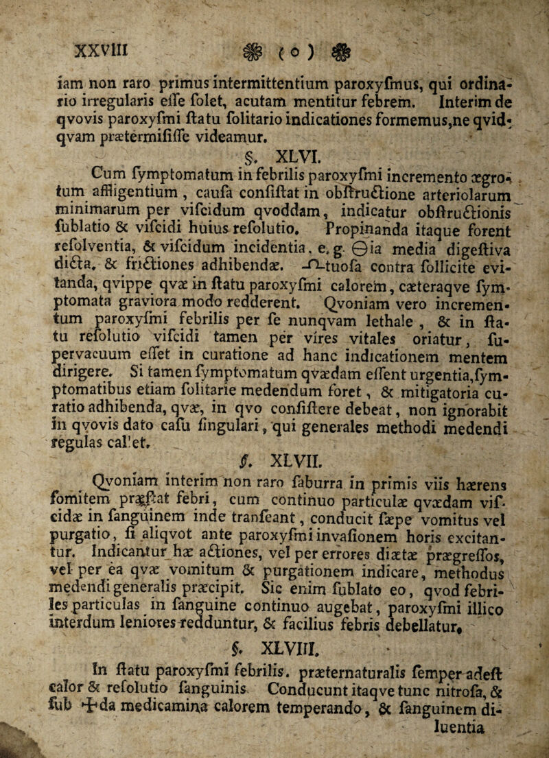 iam non raro primus intermittentium paroxyfmus, qui ordina¬ rio irregularis effe folet, acutam mentitur febrem. Interimde qvovis paroxyfmi ftatu folitario indicationes formemus,ne qvid: qvam pratermififfe videamur. §. XLVI. Cum fymptomatum in febrilis paroxyfmi incremento cegro-i tum affligentium, caufa confiftat in obftru&ione arteriolarum minimarum per vifcidum qvoddam, indicatur obftru&ionis fublatio & vifcidi huius refolutio. Propinanda itaque forent refolventia, & vifcidum incidentia, e.g. 0ia media digeftiva dicta. & friftiones adhibendae. -tMuofa contra Pollicite evi¬ tanda, qvippe qvae in ftatu paroxyfmi calorem, caeteraqve fym* ptomata graviora modo redderent. Qvoniam vero incremen¬ tum paroxyfmi febrilis per fe nunqvam lethale , & in fla¬ tu refolutio vifcidi tamen per vires vitales oriatur, fu- pervacuum effet in curatione ad hanc indicationem mentem dirigere. Si tamen fymptomatum qvardam edent urgentia,fym- ptomatibus etiam folitarie medendum foret, 8c mitigatoria cu¬ ratio adhibenda, qvar, in qvo conftftere debeat, non ignorabit in qvovis dato cafu lingulari, qui generales methodi medendi regulas cal'et, S. XLVII. Qvoniam interim non raro faburra in primis viis hatrens fomitem pr^at febri, cum continuo particula qvcedam vif- cidae in fanguinem inde tranfeant , conducit fape vomitus vel purgatio, fi aliqvot ante paroxyfmi invafionem horis excitan¬ tur. Indicantur ha aftiones, vel per errores diata prsegreffos, vel per ea qva vomitum & purgationem indicare, methodus medendi generalis praecipit. Sic enim ftjblato eo, qvod febri¬ lesparticulas in fanguine continuo augebat, paroxyfmi illico interdum leniores redduntur, & facilius febris debellatur, ’ §. XLVIII. In ftatu paroxyfmi febrilis, praternaturalis femper adeft calor & refolutio fanguinis Conducunt itaqve tunc nitrofa, & fub Hhda medicamina calorem temperando, & fanguinem di¬ luentia