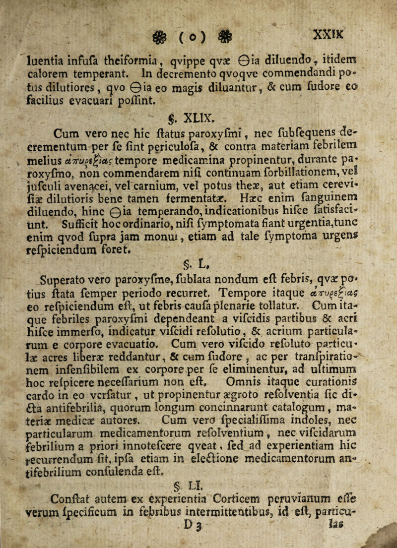 luentia infufa theiformia, qvippe qvae ©ia diluendo, itidem calorem temperant. In decremento qvoqve commendandi po¬ tus dilutiores, qvo © ia eo magis diluantur, & cum fudore eo facilius evacuari poflint. §. XLt\r. Cum vero nec hic ftatus paroxyfmi, nec fubfequens de- crementum per fe fint periculofa, & contra materiam febrilem melius tempore medicamina propinentur, durante pa« roxyfmo, non commendarem nifi continuam forbillationem, vel jufculi avenacei, vel carnium, vel potus theae, aut etiam cerevi* fiae dilutioris bene tamen fermentatae. Hacc enim fanguinem diluendo, hinc ©ia temperando,indicationibus hifce fatisfaci- unt. Sufficit hoc ordinario, nifi fymptomata fiant urgentia,tunc enim qvod fupra jam monui, etiam ad tale fymptoma urgens refpiciendum foret. ' 't §. U Superato vero paroxyfmo, fublata nondum efl febris, qvx po* tius ftata femper periodo recurret. Tempore itaque drv^ictg eo refpiciendum eft, ut febris caufa plenarie tollatur. Cum ita¬ que febriles paroxyfmi dependeant a vifeidis partibus 5c acri hifce immerfo, indicatur vifeidi refolutio, & acrium particula¬ rum e corpore evacuatio. Cum vero vifeido refoluto particu¬ lae acres liberae reddantur , 5c cum fudore , ac per tranfpiratio- nem infenfibilem ex corpore per fe eliminentur, ad ultimum hoc refpicere neceflarium non eft. Omnis itaque curationis cardo in eo verfatur, ut propinentur aegrota refolventla fic di* antifebriiia, quorum longum concinnarunt catalogum, ma¬ teriae. medicae autores. Cum vero fpecialiffima indoles, nec particularum medicamentorum refolventium, nec vifeidarum febrilium a priori innotefeere qveat, fed ad experientiam hic recurrendum fit, ipfa etiam in ele£tione medicamentorum an- tifebrilium confulenda eft, § U. Conftat autem ex experientia Corticem peruvianum efFe verum fpecificum in febribus intermittentibus, id eft, partieu- . D 3 fas