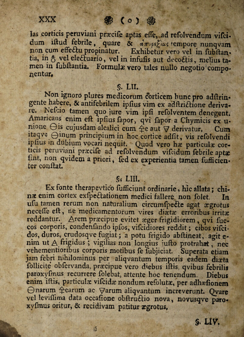 ias corticis peruviani praecife aptas effe, «ad refolvendum vifci- dum iftud febrile, quare 6c ct7rvps£)&;£ ^empore nunqvam jion cum effettu propinatur. Exhibetur vero vel in fubftaiv tia, in § vel eleftuario, vel in infufis aut decoftis, melius ta* men in fubftantia. Formula vero tales nullo negotio compo¬ nentur# §. Lir. ' ' Non ignoro plures medicorum corticem hunc pro adftrin- gente habere, & antifebrilem ipfius vim ex adftriftione deriva- xe. Nefcio tamen quo jure vim ipfi refolventem denegent* Amaricans enim eft ipfius fapor, qvi fapor a Chymicis ex u- nione ©is cujusdam alcalici cum aut V derivatur* Cum itaqve Qinum principium in hoc cortice adfit, vis refolvendi ipfius in dubium vocari nequit. Quod vero hae particulae cor¬ ticis peruviani praecife ad refolvendum vifeidum febrile aptae fint, non qvidem a priori, fed ex experientia tamen fufficien- ter conflat. . * St LII1. . ; Ex fonte therapevtico fufflciunt ordinarie, hic allata; chi- nae enim cortex exfpe&ationem medici fallere non folet. In ufu tamen rerum non naturalium circumfpefte agat aegrotus necefie eft, ne medicamentorum vires diaetae erroribus irritae reddantur. Arem pr^cipue evitet aeger frigidiorem, qvi fue- cos corporis, condenfando ipfos, vifeidiores reddit; cibos vifei- dos, duros, crudosqve fugiat; a potu frigido abftineat, agit e- nim ut A. frigidus ; vigilias non longius iufto protrahat, nec yehementioribus corporis motibus fe fubjiciat. Superata etiam jam febri nihilominus per aliqvantum temporis eadem dieeta foliicite obfervanda, praecipue vero diebus iftis, qvibus febrilis paroxyfmus recurrere folebat, attente hoc tenendum' Diebus enim iftis, particulae vifeidae nondum refolutae, per adhsfionem ©narum Rearum ac Varum aliqvantum increverunt. Qvare vel leviftima data occafione obftru&io nova, novusqve paro¬ xyfmus oritur, & recidivam patitur aegrotus,