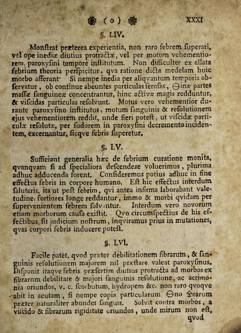 - f ' 'f # ( 0 ) # XXXI §* uv# Monftrat praeterea experientia, non raro febrem fuperari, vel ope inediae diutius protraftae, vel per motum vehementio» rem, paroxyfmi tempore inftitutum. Non difficulter ex allata febrium theoria perfpicitur, qva ratione di£ta medelam huic morbo afferant* Si nempe inedia per aliqvantum temporis ob- fervatur , ob continue abeuntes particulas ferofas, Qime partes maffar fanguineae concentrantur, hinc aEtivx magis redduntur, & vifeidas particulas refolvunt. Motus vero vehementior du¬ rante paroxyfmo inftitutus» motum fanguinis & refolutionem ejus vehementiorem reddit, unde fieri poteft, ut vifcidx parti» culx refolutse, per fudorem in paroxyfmi decremento inciden* tem, excernantur, ficqve febris fuperetur* §. LV. ^ Sufficiant generalia haec de febrium curatione monita, qvanqvam fi ad fpecialiora defeendere voluerimus, plurima adhuc adducenda forent* Confideremus potius adhuc in fine effeftus febris in corpore humano, Eft hic effeftus interdum falutaris, ita ut pcft febrim, qvi antea infirma laborabant vale¬ tudine. fortiores longe reddantur, immo & morbi qvidam per iupervenientem febrem folvmtur. Interdum vero novorum etiam morborum caufa exiftit. Qvo circumfpeftius de his ef- fe£tibus„ fit judicium noftrum, inqviramus prius in mutationes, qvas corpori febris inducere poteft. §. LVl* Facile patet, qvod pr$ter debilitationem fibrarum, & fan* guinis refolutionem majorem nil prailare valeat paroxyfmus* Difponit itaqve febris, praefertim diutius protrafta ad morbos ex fibrarum debilitate # majori fanguinis refolutione, ac acrimo¬ nia oriundos, v* c. fcorbutum, hydropem &c» non raro qvoqve ^abit in acutam, fi nempe copia particularum 0no Rearum praeter naturaliter abundet {anguis. Solvit contra morbos, & viicido & fibrarum rigiditate oriundos, unde mirum non eft.