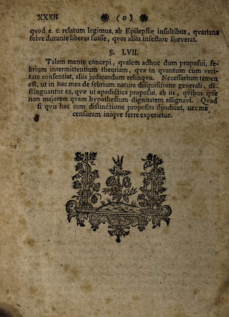 I y y * XXXfl # (°) qvod e. c. relatum legimus, ab Epilepfis infultibusqvartana febre durante liberos fuiffe, qvos alias infeftare fueverat. §. LVII, Talem mente concepi, qvalem adhuc dum propofui, fe« brium intermittentium theoriam, qvsin qvantum cum veri» tate confentiat, aliis judicandum relinqvo. Neceffarium tarreu ftinguantur ea, qvae ut apodi&ica propofui, ab iis, qvibus ipfe non majorem qvam hypothefium dignitatem aflignavi.' Qvod licet, necme^II /