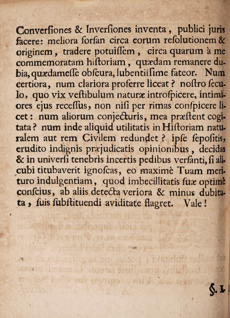 Converfiones & Inverfiones inventa, publici juris facere: meliora forfan circa eorum refolutionem & originem, tradere potuiflem , circa quarum a me commemoratam hiftoriam, quaedam remanere du- bia, quaedamefle obicura, lubentiifime fateor. Num certiora, num clariora proferre liceat ? noftro fecu- lo, quo vix veftibulum naturae introfpicere, intimi¬ ores ejus receflus, non nifi per rimas confpicere li¬ cet : num aliorum conjecturis, mea prae flent cogi- tata? num inde aliquid utilitatis in Hiftoriam natu- ralem aut rem Civilem redundet ? ipfe iepofitis? erudito indignis praejudicatis opinionibus , decidas & in univerfi tenebris incertis pedibus verfanti, fi ali¬ cubi titubaverit ignofcas, eo maxime Tuam meri¬ turo indulgentiam, quod imbecillitatis fuae optime confcius, ab aliis deteCta veriora & minus dubita¬ ta } fuis fubftituendi aviditate flagret. Vale !