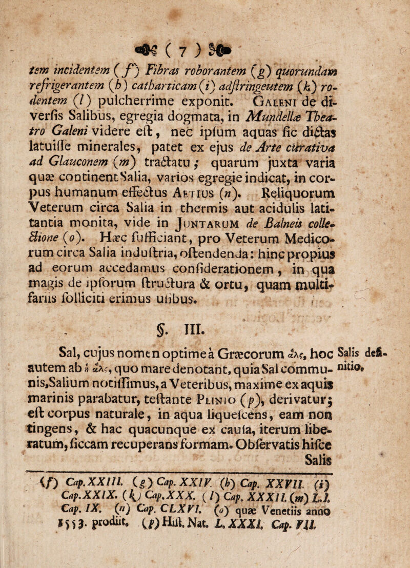 tsm incidentem (f) Fibras roborantem Q>) quorundam refrigerantem (h) catharticam (i) adftringeutem (k) ro¬ dentem (J) pulcherrime exponit. Galeni de di- verfis Salibus, egregia dogmata, in MundelU Thea¬ tro Galeni videre eft, nec iplum aquas fic dictas latuiffe minerales, patet ex ejus de Arte curativa ad Glauconem (m) traffatu ,* quarum juxta varia qua; continent Salia, varios egregie indicat, in cor¬ pus humanum effectus Aetius (h). Reliquorum Veterum circa Salia in thermis aut acidulis lati¬ tantia monita, vide in Juntarom de Balnea colle» Bione (o). Hxc fufffdant, pro Veterum Medico¬ rum circa Salia induffria, offendenda: hinc propius ad eorum accedamus confiderationem, in qua magis de ipforum ftruffura & ortu, quam multi¬ fariis follicici erimus uiibus. §. III. Sal, cujus nomtn optimea Grsecorum «ac, hoc Salis autem ab» «a?, quo mare denotant, quia Sal commu- n‘do nis.Salium notiilimus, a Veteribus, maxime ex aquis marinis parabatur, teftante Plinio (/?), derivatur; eft corpus naturale, in aqua liquefcens, eam non tingens, & hac quacunque ex caula, iterum libe¬ ratum, ficcam recuperans formam. Oblervatis hilce Salis </) Cap. XXIII. (.?) Cap. XXIV (k') Cap. XXVII. (i) Cap.XXIX. ( {jCap.XXX. ( /) Cap. XXXII. (w) Ll. Cap. IX. (n) Cap. CLXVI. (o) quae Venetiis anno *^3. prodiit, ^1') Hitt. Nat. L.XXX1. Cap. ¥11