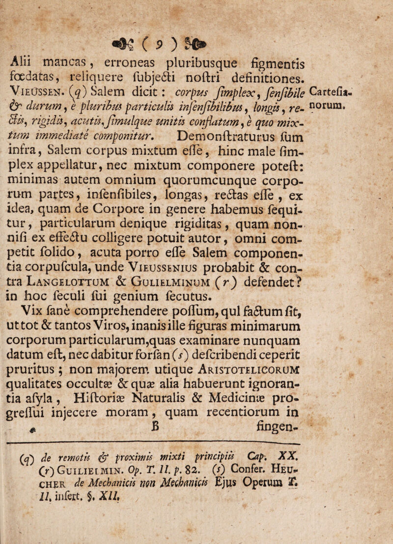 Alii mancas, erroneas pluribusque figmentis foedatas, reliquere fubje&i noftri definitiones. VieOssen. (q) Salem dicit: corpus Jtmplex, fenftbile & durum, e pluribus particulis infenjibilibus, longis, re- Bis, rigidis, acutis,Jimulque unitis conflatum, e quo mix¬ tum immediate componitur. Demonftraturus fum infra, Salem corpus mixtum elle, hinc male fi tri¬ plex appeiiatur, nec mixtum componere poteft: minimas autem omnium quorumcunque corpo¬ rum partes, infenfibiles, longas, re£tas efie, ex idea, quam de Corpore in genere habemus fequi- tur, particularum denique rigiditas, quam non- nifi ex effeitu colligere potuit autor, omni com¬ petit folido, acuta porro efie Salem componen¬ tia corpufcula, unde Vieussenius probabit & con¬ tra Langelottum & Cjolielminum (r) defendet? in hoc feculi fui genium fecutus. Vix fane comprehendere polium, qui fa&um fit, ut tot & tantos Viros, inanis ille figuras minimarum corporum particularum,quas examinare nunquam datum eft, nec dabitur forfan (j) defcribendi ceperit pruritus ; non majorem utique Aristotelicorom qualitates occulta; &quse alia habuerunt ignoran¬ tia afyla, Hiftorise Naturalis & Medicinie pro- grefiui injecere moram, quam recentiorum in # B fingen- Cartefis- norum. (a) de remotis & proximis mixti principiis Cap, XX. (V) Guiliei min. Op. T. 11. p. 82. (s) Confer. Heu- cher de Mechanicis wn Mechanicis Ejus Operum 3f. 11, infert. §. XIl.