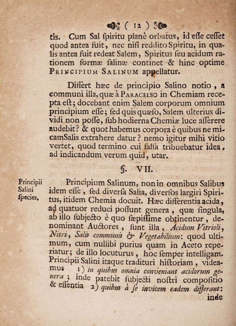 fc # «<MJ C ia ) S#n ‘ tis. Cum Sal fpiritu plane orbatus, id ede ceflefc quod antea fuit, nec nifi reddito Spiritu, in qua¬ lis antea fuit redeat Salem, Spiritus feu acidum ra¬ tionem formas falinas continet & hinc optime Principium Salinum appellatur. Didert hsec de principio Salino notio , a communi illa,quasaPARACELSO in Chemiam rece¬ pta eft; docebant enim Salem corporum omnium principium ede; fed quis qusefo, Salem ulterius di¬ vidi non polle , fub hodierna Chemia? luce alferere audebit? & quot habemus corpora e quibus ne mi- camSalis extrahere datur ? nemo igitur mihi vitio vertet, quod termino cui falfa tribuebatur idea# ad indicandum, verum quid, utar* §. VII.. Principii ^ Principium Salinum, non in omnibus Salibus Salini idem efle , fed diverfa Salia, diverfos largiri Spiri- pcaes* tus, itidem Chemia docuit. Heec differentia acida, ad quatuor reduci poliunt genera , quse lingula, ab illo fubjeito e quo fcepiftlme obtinentur , de¬ nominant Auctores , funt illa , Acidum Vitrioli, Nitris Salis communis Vegetabilium', quod ulti¬ mum, cum nullibi purius quam in Aceto repe- riatur; de illo locuturus , hoc femper intelligam. Principii Salini itaque tradituri hiftoriam , videa¬ mus i ^ in quibus omnia conveniant acidorum ge~ 1*n<^e ^bjedti noftri compofitio T e 2) quibus a fe invicem eadem differant: inde