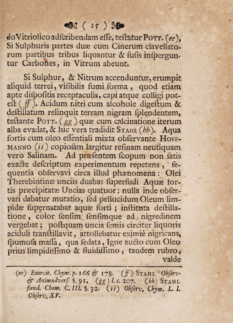 doVitriolico adfcribendam efle, teftatur Pott. (<?<?), Si Sulphuris partes duae cum Cinerum clavellato- rum partibus tribus liquantur & fu fis infpergun» tur Carbohes, in Vitrum abeunt. Si Sulphur, & Nitrum accenduntur,erumpit aliquid terrei, Vifibilis fumi forma , quod etiam » apte difpofitis receptaculis, capi atque colligi pot- eft (ff)* Acidum nitri cum alcohole digeftum & deftillatum relinquit terram nigram fplendentem, teftante Pott. (gg ) quae cum calcinatione iterum alba evadat, & hic vera tradidit Stahl (hb). Aqua fortis cum oleo eflentiali mixta obfervante Hoff- manno (ii) copiolam largitur relinam neutiquam vero Salinam. Ad prtefentem fcopum non fatis exa£te defcriptum experimentum repetens , ' fe- quentia oblervavi circa illud phaenomena : Olei Therebintinae unciis duabas fuperfudi Aquae for¬ tis praecipitatae Uncias quatuor: nulla inde obfer- vari dabatur mutatio, fed pellucidum Oleum lim¬ pidae lupernatabafc aquae forti ; inftitnta deftilla- tione, color fenfim fenfimque ad nigredinem vergebat; poftquam uncia femis circiter liquoris aciduli tranftillavit, attollebatur eximie nigricans, fpumofa malla, qua fedata, Igne au£to cum Oleo prius limpidillimo & fluidillimo , tandem rubro, y valde («) Exercit. Cbym. p. 166 & 178- (jP) Stahl Obferv & Animadverf. §.91. (gg ) l. c. 207. (hh) Stahl fund. Chem. QlII, §. 33. (ii) Obferv, Chym. L. I.