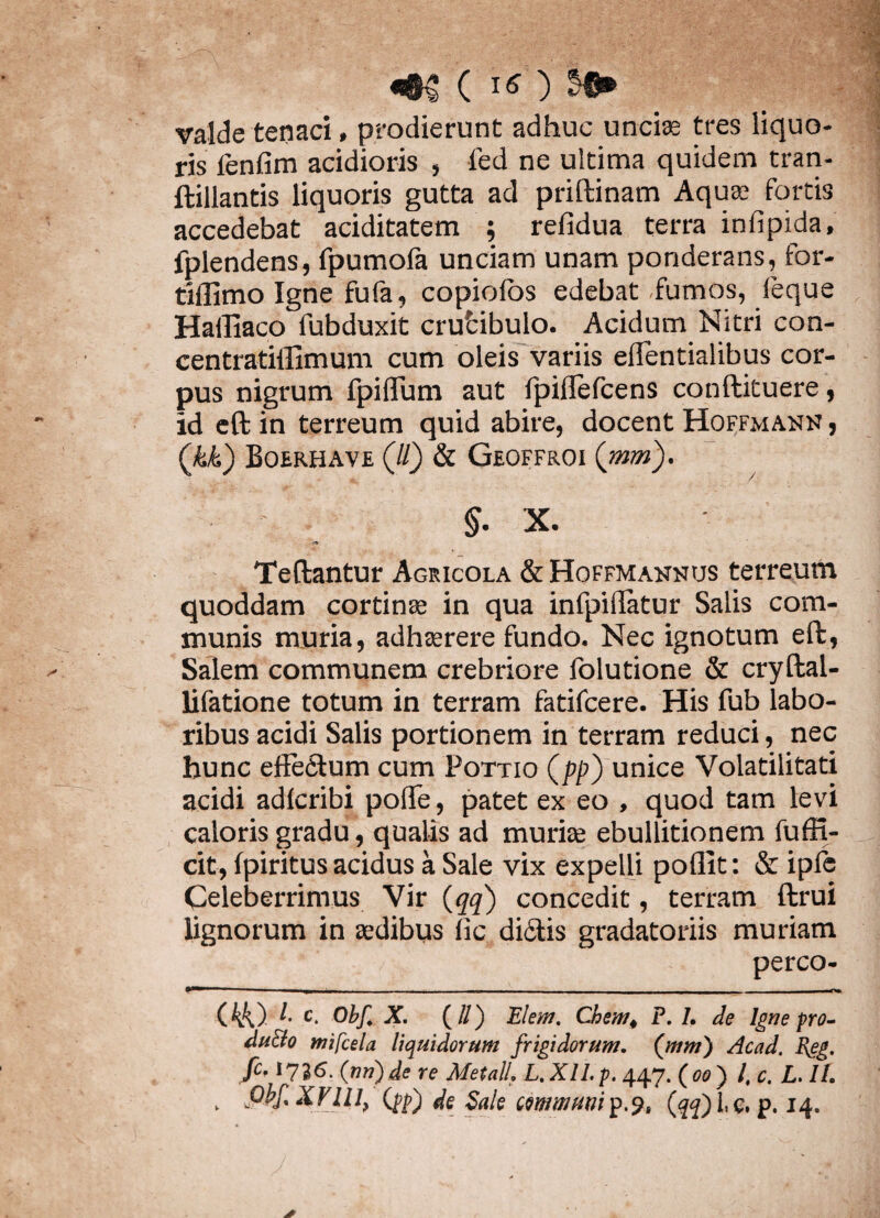 valde tenaci» prodierunt adhuc unci® tres liquo¬ ris fenfim acidioris » fed ne ultima quidem tran- ftillantis liquoris gutta ad priftinam Aquae fortis accedebat aciditatem ; refidua terra infipida, fplendens, fpumofa unciam unam ponderans, for- tlflimo Igne fufa, copiolos edebat fumos, feque Haffiaco fubduxit crufcibulo. Acidum Nitri con- centratiflimum cum oleis variis effentialibus cor¬ pus nigrum fpiflum aut fpilfefcens conftituere, id eft in terreum quid abire, docent Hoffmann j (kk) Boerhave (//) & Geoffroi (mm). §. X. Teftantur Agricola & Hoffmannus terreum quoddam cortinae in qua infpiffatur Salis com¬ munis muria, adhaerere fundo. Nec ignotum eft, Salem communem crebriore folutione & cryftai- lifatione totum in terram fatifcere. His fub labo¬ ribus acidi Salis portionem in terram reduci, nec hunc effectum cum Pottio (pp) unice Volatilitati acidi adlcribi poffe, patet ex eo , quod tam levi caloris gradu, qualis ad muriae ebullitionem fufft- cit, fpiritus acidus a Sale vix expelli poflit: & ipfe Celeberrimus Vir (qq) concedit, terram ftrui lignorum in aedibus ffc di£tis gradatoriis muriam pereo- **** -rrr - - - - (44) ^ c- Obf. X. (//) Elem. Chem* P. /. de Igne pro- du&o mifcela liquidorum frigidorum. (mm) Acad. Reg. fc, 1736. (mi)de re Metati. L.XII.p. 447.(00) l, c. L. II. v Pbf XVIII, (pp) de Sale eemmuni^^, (qq) L e. p. 14.