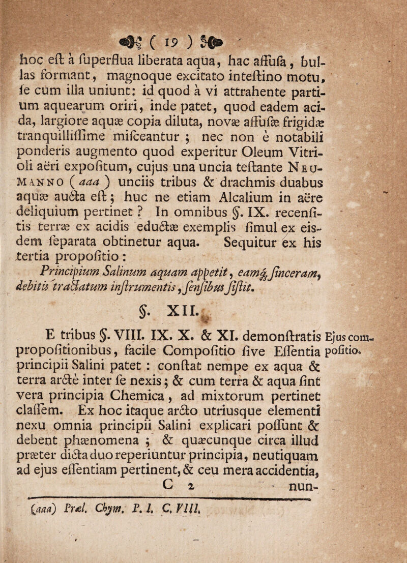 hoc eft a fu perflua liberata aqua, hac affufa, bul¬ las formant, magnoque excitato inteftino motu, ie cum illa uniunt: id quod a vi attrahente parti¬ um aquearum oriri, inde patet, quod eadem aci¬ da, largiore aquas copia diluta, novae affufse frigida: tranquilliflime milceantur ; nec non e notabili ponderis augmento quod experitur Oleum Vitri- oli aeri expolitum, cujus una uncia teftante Neu- Manno ( aaa ) unciis tribus & drachmis duabus aquae au6ta eft; huc ne etiam Alcalium in aere deliquium pertinet ? In omnibus IX. recenfi- tis terrae ex acidis edu£te exemplis fimul ex eis¬ dem leparata obtinetur aqua. Sequitur ex his tertia propofitio: Principium Salinum aquam appetit, eam%Jinceramf debitis 'traaatum injlrumentis ,jenfibus jijlit. §• XII. E tribus VIII. IX. X. & XI. demonftratis Ejuscom- propofitionibus, facile Gompofitio live Edentia politio» principii Salini patet : condat nempe ex aqua & terra arcte inter le nexis; & cum terra & aqua fint ^ff vera principia Chemica, ad mixtorum pertinet cladem. Ex hoc itaque ar£to utriusque elementi nexu omnia principii Salini explicari poliunt & debent phaenomena ; & quaecunque circa illud praeter di£ia duo reperiuntur principia, neutiquam ad ejus edendam pertinent, & ceu mera accidentia, C 2 nun« {aaa) Pml, Ckym, F. L C. VllL