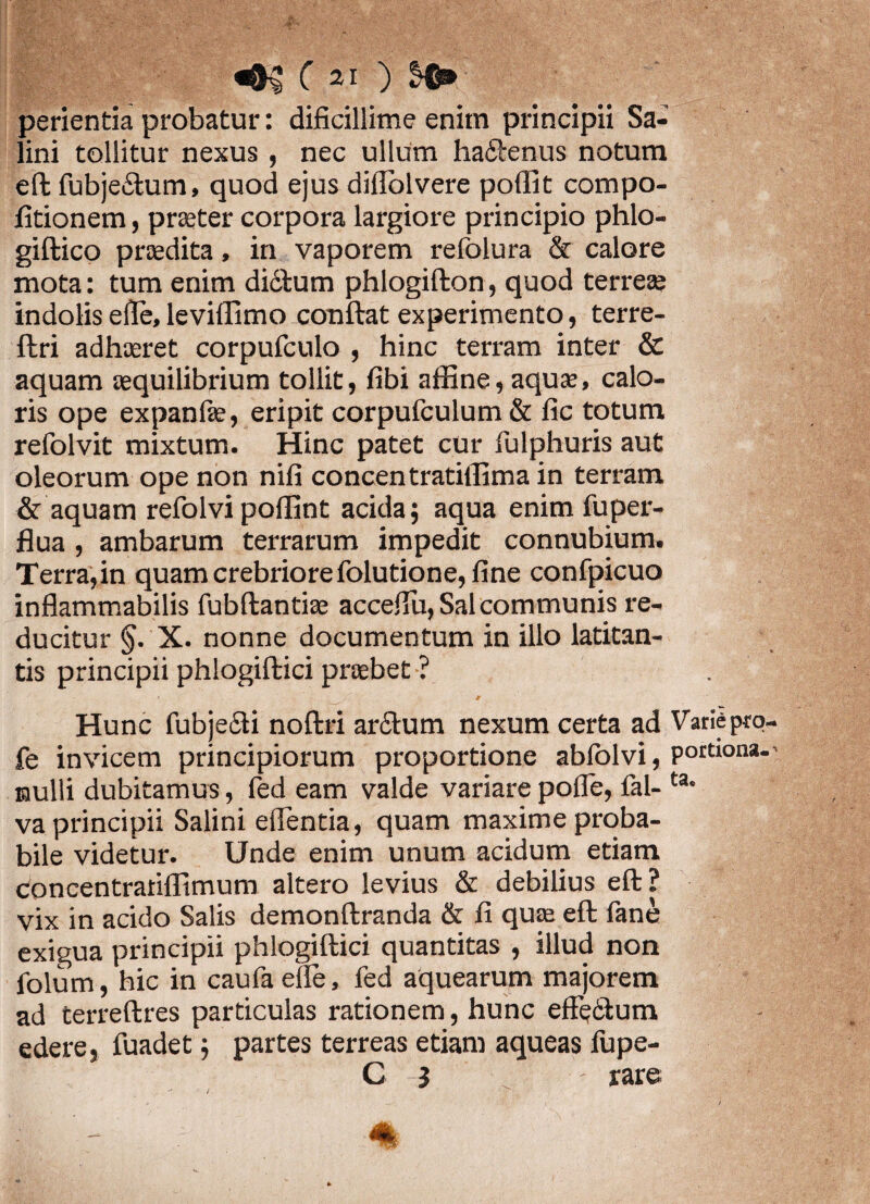 perientia probatur: dificillime enim principii Sa¬ lini tollitur nexus , nec ullum ha£tenus notum eft fubjeiStum, quod ejus dilTolvere poffit compo- litionem, praeter corpora largiore principio phlo- giftico praedita, in vaporem refolura & calore mota: tum enim di&lum phlogifton, quod terreae indolis eile, leviffimo conflat experimento, terre- flri adhaeret corpufculo , hinc terram inter & aquam aequilibrium tollit, fibi affine, aquae, calo¬ ris ope expanfie, eripit corpufculum & fic totum refolvit mixtum. Hinc patet cur fulphuris aut oleorum ope non nifi concentratiffima in terram & aquam refolvi poffint acida; aqua enim fuper- flua, ambarum terrarum impedit connubium. Terra,in quam crebriore folutione, fine confpicuo inflammabilis fubflantiae accefiu, Sal communis re¬ ducitur §. X. nonne documentum in illo latitan¬ tis principii phlogiftici praebet ? * •. / ' 9 Hunc fubje£ti noflri ar£lum nexum certa ad Varie pro- fe invicem principiorum proportione ablolvi, Pott‘ona* nulli dubitamus, fed eam valde variare pofle, fal- ta- va principii Salini efientia, quam maxime proba¬ bile videtur. Unde enim unum acidum etiam concentratiffimum altero levius & debilius eft? vix in acido Salis demonftranda & fi quae eft fane exigua principii phlogiftici quantitas , illud non folum, hic in caufa efte, fed aquearum majorem ad terreftres particulas rationem, hunc effe6lum edere, fuadet; partes terreas etiam aqueas fupe- C i rare