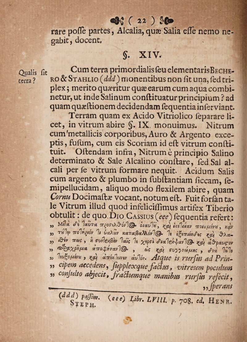 rare pofie partes, Alcalia, quas Salia die nemo ne- J gabit, docent, , - JS ro&Stahlio (ddd) monentibus non fit una, fed tri¬ plex; merito qua?ritur quas earum cumaqua combi¬ netur, ut inde Salinum conftituatur principium ? ad quam quasftionem decidendam fequentiainferviant. Terram quam ex Acido Vitriolico fe para re li¬ cet, in vitrum abire §. IX. monuimus. Nitrum cum'metallicis corporibus, Auro & Argento exce¬ ptis , fufum, cum eis Scoriam id eft vitrum confti- tuit. Oftendam infra, Nitrum e principio Salino determinato & Sale Alcalino conflare, fed Sal al- cali per fe vitrum formare nequit. Acidum Salis cum argento & plumbo in fubftantiam ficcam, fe- mipellucidam, aliquo modo flexilem abire, quam Cornu Docimaftas vocant, notum eft. Fuit forfan ta¬ le Vitrum illud quod infeliciffimus artifex Tiberio obtulit: de quo Dio Cassius(fw)fequentia referti )) Mela cfi lauru TrgonX&ov'!otaulns txtl&dv 7roiuyAva, uqy „ tk1« Troi*1>IW 1, uaAw» Karuficifcoel©. % igw/WW ^ 3*a„ „ 7ru! , i <rt)fle<IZh la7( % ^epsf ctialei-pavl®* ^ d&pxug-w » dvocpilvav 1©, , ^ evyym/unf , «hi %% » , i(a) airUluvw dulor. Atque is rurfm adPrin- ,, cipem accedens, Jupplexque JaSlus, vitreum poculum » ( ‘u' 1 ’ '' n ”