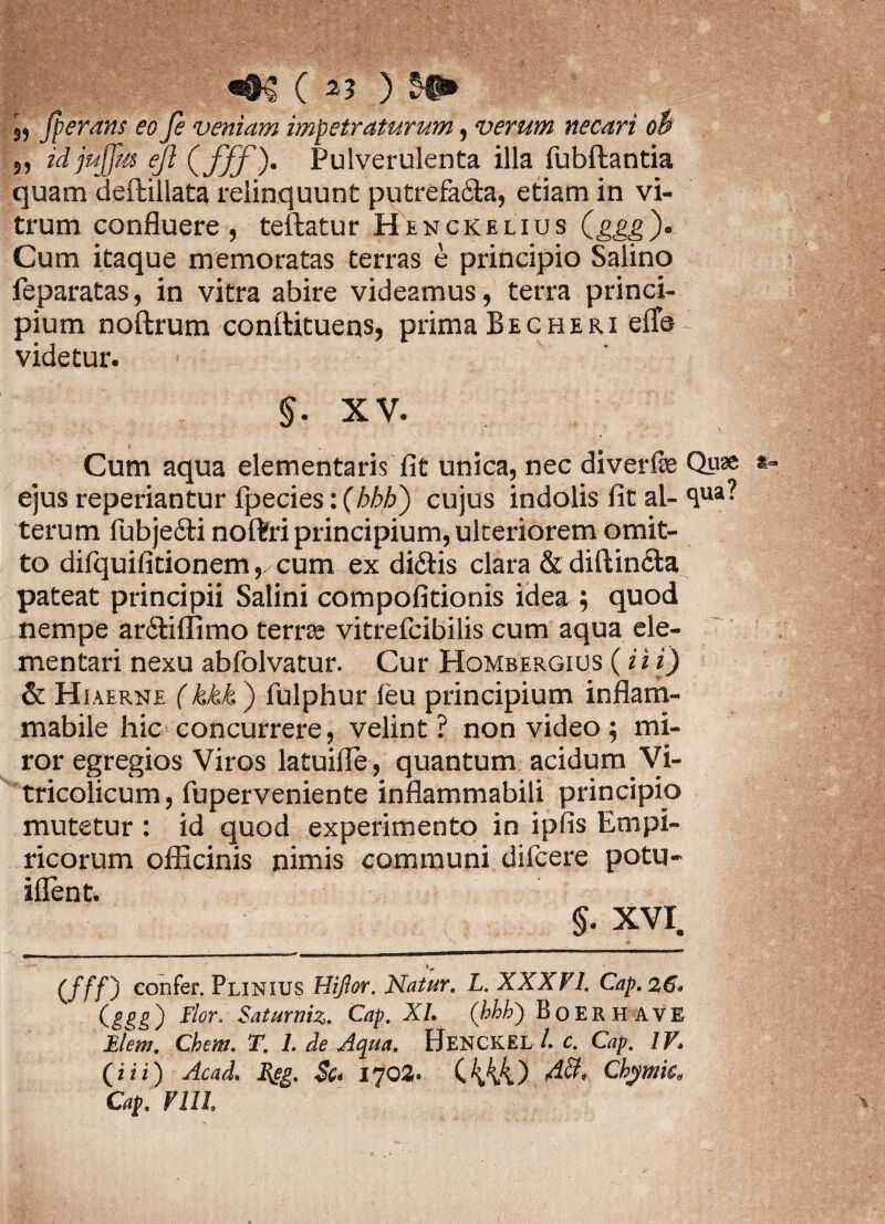 ,, fierans eo fe veniam impetraturum, verum necari o$ 5, idjujfm ejl (fff), Pulverulenta illa fubftantia quam deftillata relinquunt putrefa&a, etiam in vi¬ trum confluere, teftatur Henckelius Qggg)* Cum itaque memoratas terras e principio Salino feparatas, in vitra abire videamus, terra princi¬ pium noftrum conitituens, prima Becheri effb videtur. §. XV. Cum aqua dementaris fit unica, nec diverfe Qu® ejus reperiantur fpecies:(/>M>) cujus indolis fit al-<lua- terum fubjecfi noftri principium, ulteriorem omit¬ to difquifitionem,. cum ex didis clara & diftincta pateat principii Salini compofitionis idea ; quod nempe arSliffimo terrse vitrefcibilis cum aqua de¬ mentari nexu abfolvatur. Cur Hombergius (i i i) & Hiaerne (kkk ) fulphur feu principium inflam- mabile hic concurrere, velint? non video ; mi¬ ror egregios Viros latuiffie, quantum acidum Vi- tricolicum, fuperveniente inflammabili principio mutetur : id quod experimento in ipfis Empi¬ ricorum officinis nimis communi difcere potu- iflent. s XVI. (///) eonfer* Plinius Hijlor. Natur. L. XXXVI. Cap. 26« (ggg) Flor, Saturnia. Cap. XI, (hhh') Boerhave Flem. Chem. T. 1. de Aqua. HENCKEL l c. Cap. IV, (i i i) Acad» Reg. Sc* 1702. (444) Chymk, Cap. Vlll