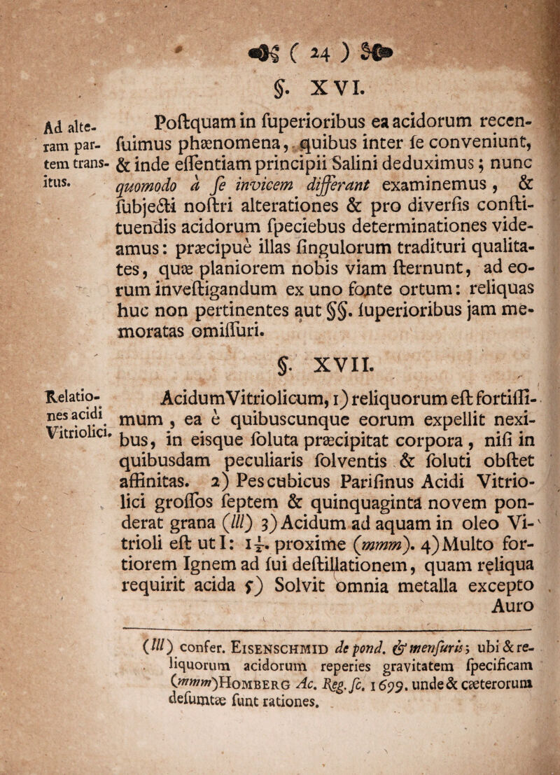 Ad alte¬ ram par¬ tem trans itus. Relatio¬ nes acidi Vitriolici- ^ (24 ) §0» $. XVI. Poftquam in fuperioribus ea acidorum recen- fuimus phaenomena, quibus inter fe conveniunt, &inde effentiam principii Salini deduximus; nunc quomodo a fe invicem differant examinemus, & fubjecti noftri alterationes & pro diverfis confti- tuendis acidorum fpeciebus determinationes vide¬ amus : praecipue illas fingulorum tradituri qualita¬ tes, quae planiorem nobis viam fternunt, ad eo¬ rum inveftigandum ex uno fonte ortum: reliquas huc non pertinentes aut §§. luperioribus jam me¬ moratas omiffuri. §. XVII. * / * V ' ' / VS® AcidumVitriolicum, 1) reliquorum eft fortiffi- mum , ea e quibuscunque eorum expellit nexi¬ bus, in eisque lbluta praecipitat corpora , nifi in quibusdam peculiaris folventis & foluti obftet affinitas. 2) Pes cubicus Parifinus Acidi Vitrio- lici groflos feptem & quinquaginta novem pon¬ derat grana (///) 3) Acidum ad aquam in oleo Vi-' trioli eft uti: i~. proxime (mmm). 4)Multo for¬ tiorem Ignem ad fui deftiyationem, quam reliqua requirit acida Solvit omnia metalla excepto Auro (///) confer. Eisenschmid depond. &menfuris; ubi&re- liquorum acidorum reperies gravitatem fpecificam (otww)Homberg Ac. Eep. fc. 1699. unde& cteteroruia defututae fuat rationes. ;