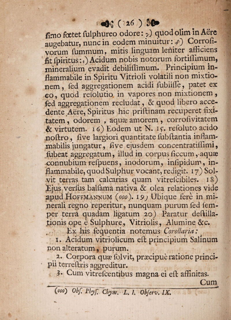 fimo foetet fulphureo odore :>) quod olim in Aere augebatur, nunc in eodem minuitur: Corrofi- vorum fummum, mitis linguam lertiter afficiens fit fpiritus:t) Acidum nobis notorum fortiffimum, mineralium evadit debiliflimum. Principium in- flammabile in Spiritu Vitrioli volatili non mixtio¬ nem , fed aggregationem acidi fubiiffe, patet ex eo, quod relolutio, in vapores non mixtionem , fed aggregationem recludat, & quod libero acce¬ dente Aere, Spiritus hic priffcinam recuperet fixi- tatem, odorem , aqute amorem , corrofivitatem & virtutem. 16) Eodem ut N. i f. refoluto acido noitro, five largiori quantitate fubftantia inflam- mabilis jungatur, five ejusdem concentratiffimi, fubeat aggregatum, illud in corpus ficcum,-aquae connubium refpuens, inodorum, infipidum, in- flammabile, quod Sulphur vocant, redigit. 17) Sol¬ vit terras tam calcarias quam vitrelcibiles. 18) Ejus, verius balfama nativa & olea relationes vide apud Hoffmannum (000). 15»; Ubique fere in mi¬ nerali regno reperitur, nunquam purum fed fem- per terra quadam ligatum 20) Paratur deftilla- tionis ope e Sulphure, Vitriolis, Alumine &c. Ex his fequentia notemus Corollaria: 1. Acidum vitriolicum eft principium Salinum non alteratum, purum. 2. Corpora quae folvit, praecipue ratione princi¬ pii terreftris aggreditur. 3* Cum vitrefcentibus magna ei eft affinitas. _■ .. ’ Curn