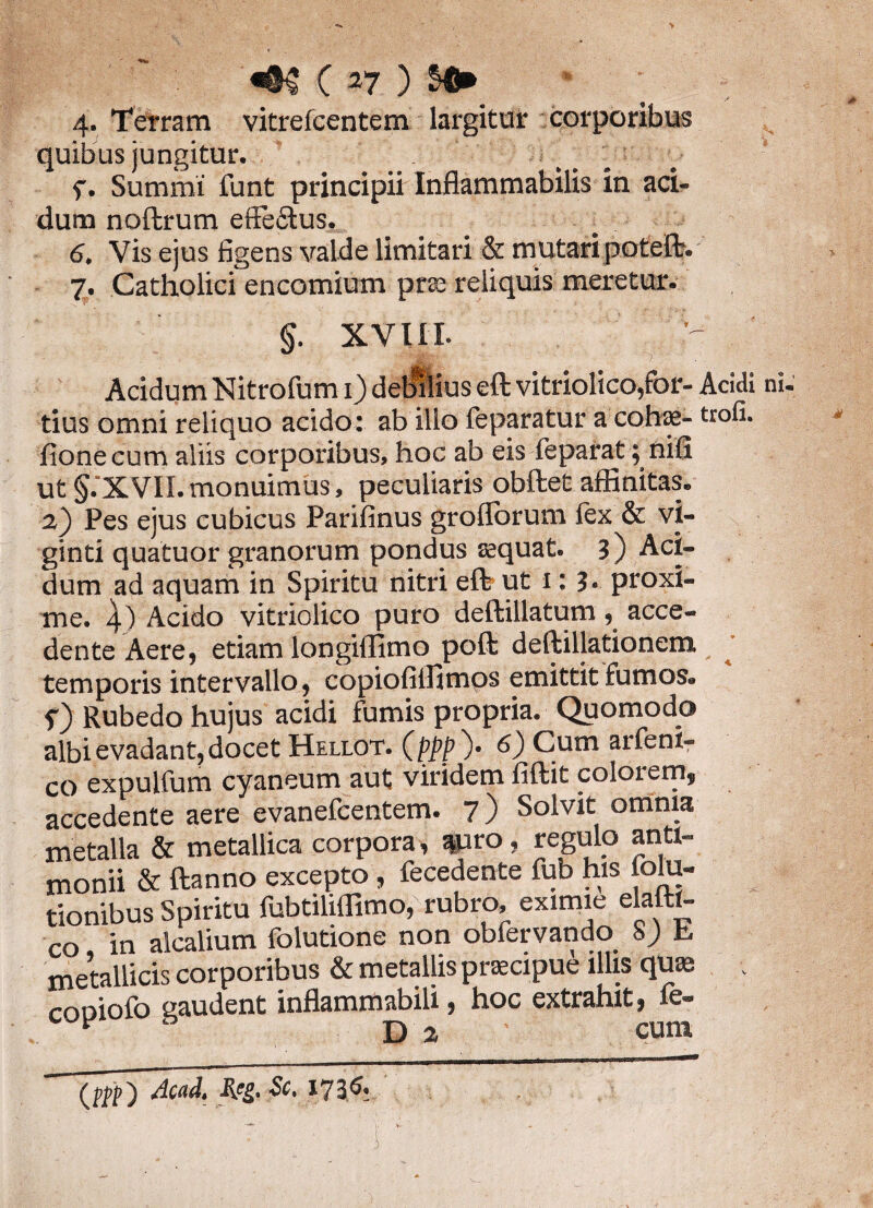 4. Terram vitrelcentem largitur corporibus quibus jungitur. f. Summi funt principii Inflammabilis in aci¬ dum noftrum efte&us. 6. Vis ejus figens valde limitari & mutari poteft. 7. Catholici encomium pr® reliquis meretur. §. XVIII. Acidum Nitrofum 1) debilius eft vitriolico,for- Acidi tius omni reliquo acido: ab ilio feparatur a cohae- uofi. fione cum aliis corporibus, hoc ab eis feparat; nili ut §.XVII. monuimus, peculiaris obftet affinitas. 2} Pes ejus cubicus Parifinus grollbrum lex & vi- ginti quatuor granorum pondus sequat. 3) Aci¬ dum ad aquam in Spiritu nitri eft ut 1: 3. proxi¬ me. 4) Acido vitriolico puro deftillatum, acce¬ dente Aere, etiam longiffimo poft deftillationem temporis intervallo, copiofiilimos emittit fumos. 5“) Rubedo hujus acidi fumis propria. Quomodo albi evadant, docet Hellot. (ppp')' 6) Cum arfeni- co expulfum cyaneum aut viridem fiftit colorem, accedente aere evanefcentem. 7) Solvit omnia metalla & metallica corpora, apro, regulo anti- monii & ftanno excepto , fecedente fub his joiu- tionibus Spiritu fubtiliflimo, rubro, eximie elattt- co in alcalium folutione non obfervando SJ k. metallicis corporibus & metallis prsecipue illis quas » copiofo gaudent inflammabili, hoc extrahit, fe- v D 2 cura Acad,