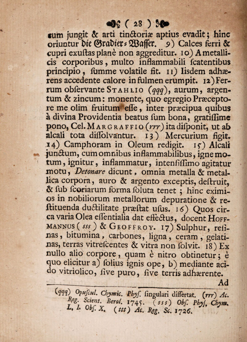 * . c 23 ) tum jungit & arti tin&ori£e aptius evadit; hinc oriuntur £»te ©rabiet» 2Baffet. 9) Calces ferri & cupri exuftas plane non aggreditur. 10) A metalli¬ cis corporibus, multo inflammabili fcatentibus principio, fumme volatile fit. 11) Iisdem adhae¬ rens accedente calore in fulmen erumpit, 12)Fer¬ rum obfervante St ah uo (qqq), aurum, argen¬ tum & zincum: monente, quo egregio Praecepto¬ re me olim fruitum efle, inter praecipua quibus a divina Providentia beatus fum bona, gratiflime pono, Cei.Margraffio (rrr)itadifponit, ut ab alcali tota diflolvantur. 13) Mercurium figit. 14) Camphoram in Oleum redigit, if) Alcali junftum, cum omnibus inflammabilibus, igne mo¬ tum, ignitur, inflammatur, intenfiffimo agitatur motu, Detonare dicunt, omnia metalla & metal¬ lica corpora, auro & argento exceptis, deftruit, & fub fcoriarum forma foiuta tenet ; hinc eximi¬ os in nobiliorum metallorum depuratione & re- ftituenda duftilitate prseftat ufus. j6) Quos cir¬ ca varia Olea eflentialia dat efte<Stus, docent Hoff- mannus ( sss) & Geoffroy. 17) Sulphur, reli¬ nas, bitumina, carbones, ligna, ceram, gelati- nas, terras vitrefcentes & vitra non folvit. 18) Ex nullo alio corpore, quam e nitro obtinetur; e quo elicitur a) folius ignis ope, b) mediante aci¬ do vitriolico, live puro, live terris adAserente. Ad (.qqq) Opufcul. Chymic. Phyf. lingulari diflertat. (rrr) Ac. 7&\ Bero/- *74f- (sss) Obf. Phy(, Chym. i. A Obf. X, (Ut) Ac. %eg, Sc. 1735. t