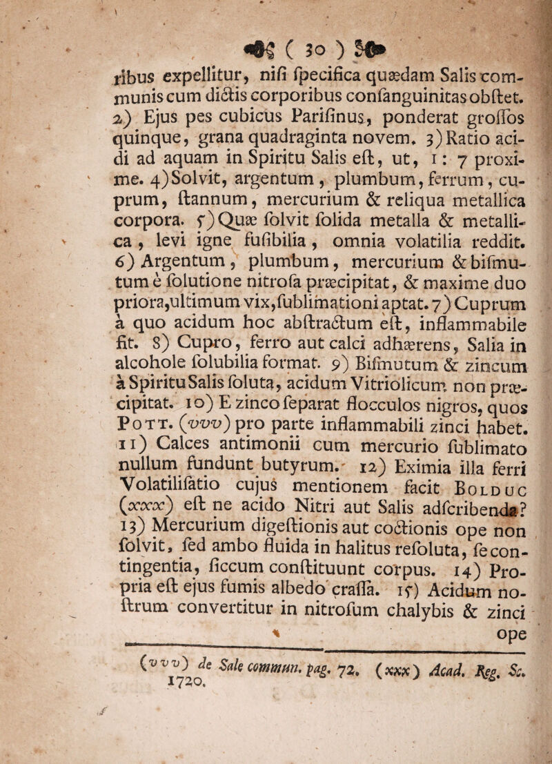 ribus expellitur, nifi fpecifica quajdam Salis com¬ munis cum didis corporibus conlanguinitasobftet. 2) Ejus pes cubicus Parifinus, ponderat groflos quinque, grana quadraginta novem. 3)Ratio aci¬ di ad aquam in Spiritu Salis eft, ut, 1:7 proxi¬ me. 4)Solvit, argentum , plumbum, ferrum, cu¬ prum, ftannum, mercurium & reliqua metallica corpora. f)Qii3e folvit folida metalla & metalli¬ ca , levi igne fufibilia, omnia volatilia reddit. 6) Argentum , plumbum, mercurium &bifmu- tum e Iblutione nitrofa praecipitat, & maxime duo priora,ultimum vix,fublimationi aptat. 7) Cuprum a quo acidum hoc abftradum eft, inflammabile fit. 8) Cupro, ferro aut calci adhaerens, Salia in alcohole folubilia format. 9) Bifmutum & zincum a Spiritu Salis foluta, acidum Vitriolicum nonurre- cipitat. xo) E zinco feparat flocculos nigros, quos Pott. (tiro) pro parte inflammabili zinci habet. 11) Calces antimonii cum mercurio fublimato nullum fundunt butyrum. - 12) Eximia ilia ferri Volatilifatio cujus mentionem facit Bolduc (xxx) eft ne acido Nitri aut Salis adfcribenda? 13) Mercurium digeftionis aut codtionis ope non folvit, fed ambo fluida in halitus refoluta, fecon¬ tingentia, ficcum conftituunt corpus. 14) Pro¬ pria eft ejus fumis albedo crafla. if) Acidum no- ftrum convertitur in nitrofum chalybis & zinci ^ 0Pe <•7)* Sak fag. 72. (xxx) ACad. Jfcg. Sc.