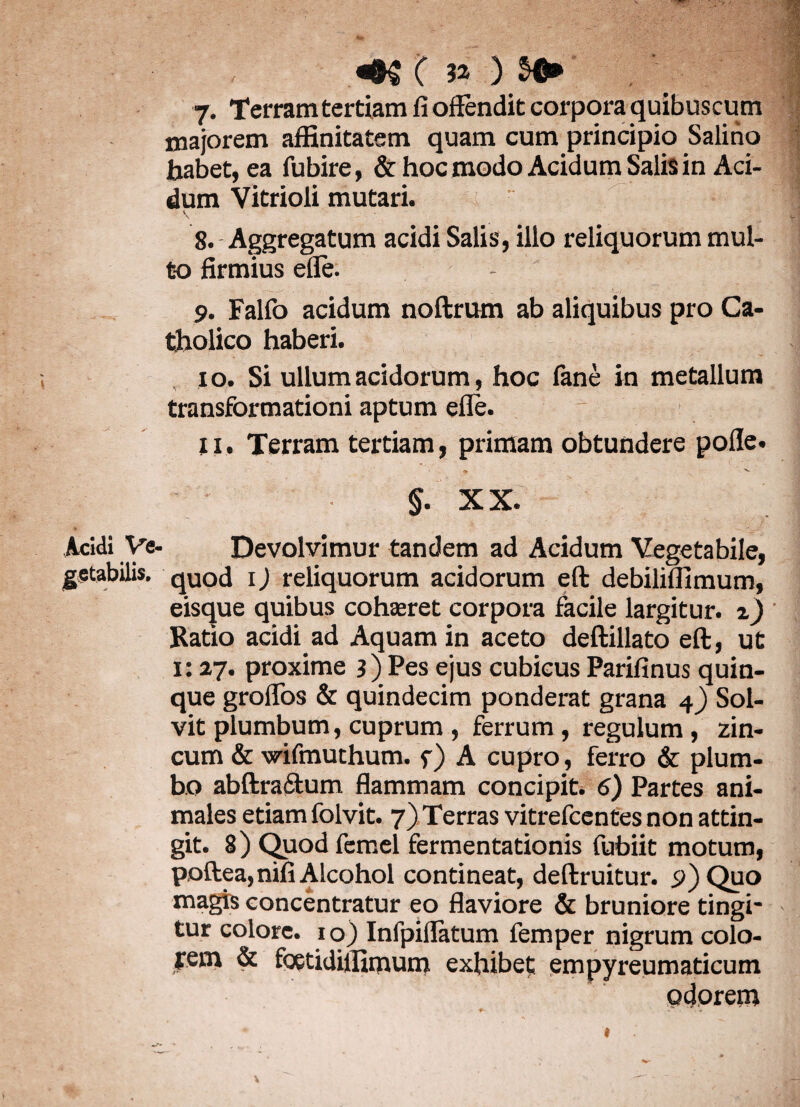 majorem affinitatem quam cum principio Salino habet, ea fubire, & hoc modo Acidum Salis in Aci¬ dum Vitrioli mutari. V 8. Aggregatum acidi Salis, illo reliquorum mul¬ to firmius efle. 9. Falfo acidum noftrum ab aliquibus pro Ca¬ tholico haberi. 10. Si ullum acidorum, hoc fane in metallum transformationi aptum efle. 11. Terram tertiam, primam obtundere pofle. * 'v- §. XX. Acidi Ve- Devolvimur tandem ad Acidum Vegetabile, getabilis. quod i) reliquorum acidorum eft debiliflimum, eisque quibus cohaeret corpora facile largitur, z) Ratio acidi ad Aquam in aceto deftillato eft, ut 1:27. proxime 3) Pes ejus cubicus Parifinus quin¬ que grolfos & quindecim ponderat grana 4) Sol¬ vit plumbum, cuprum , ferrum, regulum, zin¬ cum & wifmuthum. f) A cupro, ferro & plum¬ bo abftraftum flammam concipit. 6) Partes ani¬ males etiam folvit. 7) Terras vitrefcentes non attin¬ git. 8) Quod femel fermentationis fubiit motum, poftea,nifi Alcohol contineat, deftruitur. 9) Quo magis concentratur eo flaviore & bruniore tingi¬ tur colore, io) Infpiflatum femper nigrum colo- yem & foetidiffimum exhibet: empyreumaticum odorem fr- J** . .