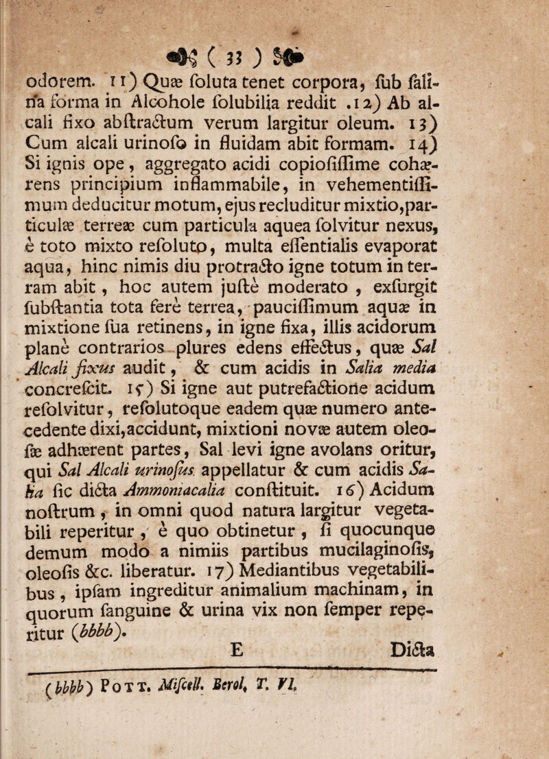 ('!! ' odorem. 11) Qua» foluta tenet corpora, fub fali- rfa forma in Alcohole folubilia reddit .12) Ab al- caii fixo abftra&um verum largitur oleum. 13) Cum alcali urinofo in fluidam abit formam, i4) Si ignis ope, aggregato acidi copiofiflime cohae¬ rens principium inflammabile, in vehementifli- mum deducitur motum, ejus recluditur mixtio,par¬ ticulae terrea; cum particula aquea folvitur nexus, e toto mixto refolutp, multa eflentialis evaporat aqua , hinc nimis diu protra&o igne totum in ter¬ ram abit, hoc autem jufte moderato , exfurgit fubftantia tota fere terrea, pauciflimum aquae in mixtione fua retinens, in igne fixa, illis acidorum plane contrarios plures edens effe&us, quae Sal Alcali Jixus audit, & cum acidis in Salia media concrefcit. if ) Si igne aut putrefactione acidum refolvitur, refblutoque eadem quae numero ante¬ cedente dixi,accidunt, mixtioni novae autem oleo- fe adhaerent partes, Sal levi igne avolans oritur, qui Sal Alcali urinofus. appellatur & cum acidis Sa¬ lia lic dicta Ammoniacalia conftituit. 16) Acidum noftrum , in omni quod natura largitur vegeta¬ bili reperitur , e quo obtinetur , fi quocunque demum modo a nimiis partibus mucilaginofis, oleofis &c. liberatur. 17) Mediantibus vegetabili¬ bus , ipfam ingreditur animalium machinam, in quorum fanguine & urina vix non femper repe¬ ritur (bbbb). E Diaa Pott. Mifcell. Bcrol, T. VI,