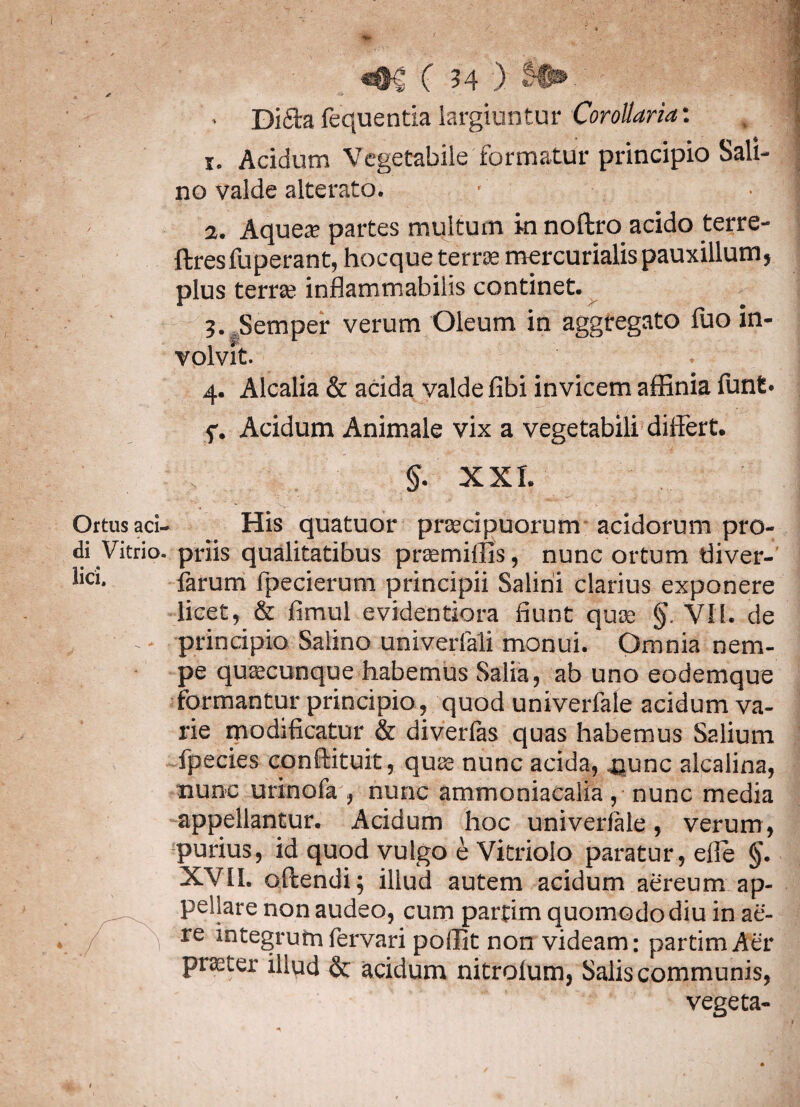 * • Di&a fequentia largiuntur Corollaria: 1. Acidum Vegetabile formatur principio Sali¬ no valde alterato. • • 2. Aquea; partes multum in noftro acido terre- ftresfuperant, hocque terrae mercurialis pauxillum, plus terrte inflammabilis continet. 3. Semper verum Oleum in aggregato fuo in¬ volvit. 4. Alcalia & acida valde fibi invicem affinia funt* f. Acidum Animale vix a vegetabili differt. §. XXL Ortus aci- His quatuor pnecipuorum acidorum pro¬ di Vitrio. priis qualitatibus pramiffis, nunc ortum tliver- lici- larum fpecierum principii Salini clarius exponere licet, & fimul evidentiora fiunt quas §. VII. de principio Salino univerfali monui. Omnia nem¬ pe quaecunque habemus Salia, ab uno eodemque formantur principio, quod univerfale acidum va¬ rie rnodificatur & diverfas quas habemus Salium fpecies conftituit, qua nunc acida, nunc alcalina, nunc urinofa , nunc atnmoniacalia , nunc media appellantur. Acidum hoc univerfMe, verum , purius, id quod vulgo e Vitriolo paratur , elle §. XVII. offendi; illud autem acidum aereum ap¬ pellare non audeo, curo partim quomodo diu in ae¬ re integrum fervari pollit non videam; partim Aer praeter illud & acidum nitrolum, Salis communis, vegeta-