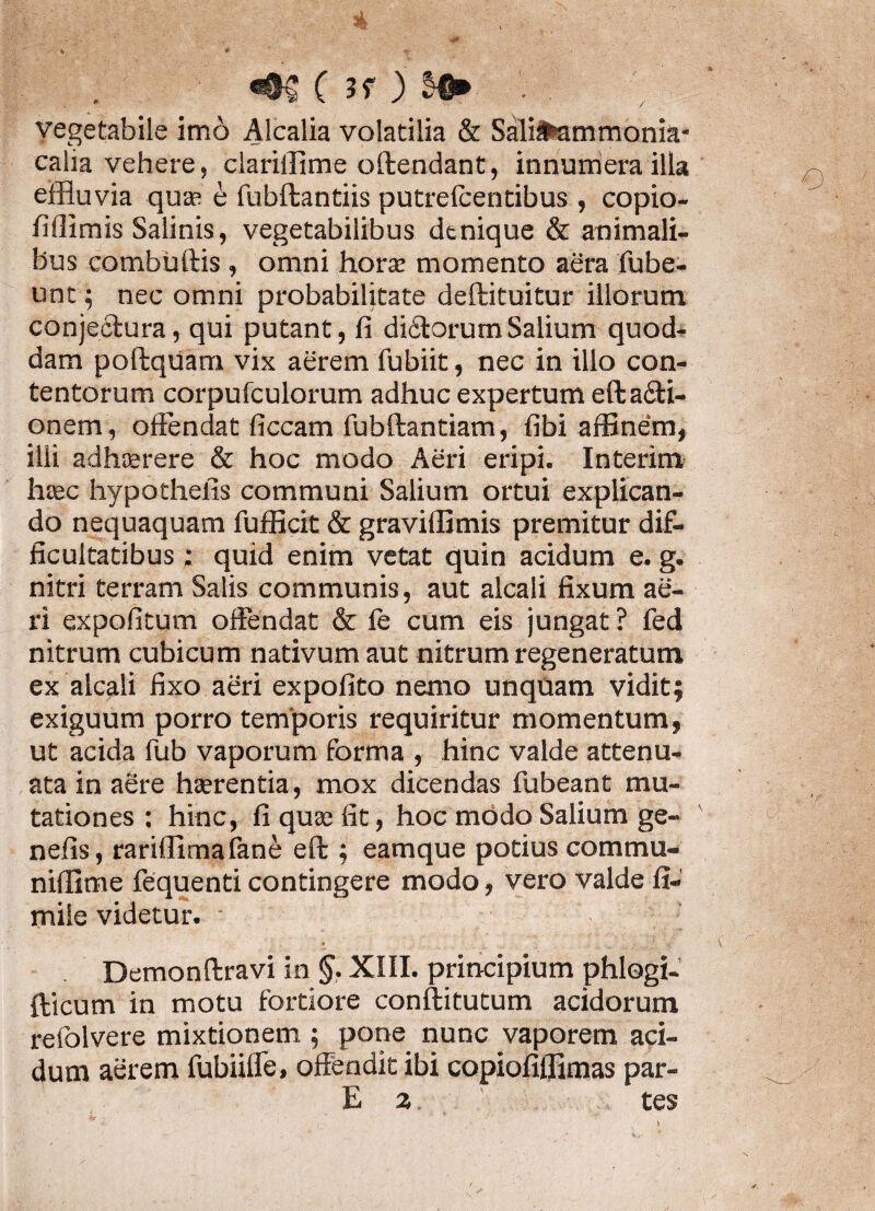 «06 ( 3? ) vegetabile imo Alcalia volatilia & SaliMmmonia- calia vehere, clariilime offendant, innumera illa effluvia quas e fubftantiis putrelcentibus , copio- fiflimis Salinis, vegetabilibus denique & animali¬ bus combuftis , omni horas momento aera fube- unt; nec omni probabilitate deftituitur illorum conjectura, qui putant, fi di6torumSalium quod* dam poftquam vix aerem fubiit, nec in illo con¬ tentorum corpufculorum adhuc expertum efta&i- onem, offendat ficcam fubftantiam, fibi affinem, ilii adhasrere & hoc modo Aeri eripi. Interim hcec hypothelis communi Salium ortui explican¬ do nequaquam fufficit & gravilfimis premitur dif¬ ficultatibus : quid enim vetat quin acidum e. g. nitri terram Salis communis, aut alcaii fixum ae¬ ri expolitum offendat & fe cum eis jungat ? fed nitrum cubicum nativum aut nitrum regeneratum ex alcaii fixo aeri expolito nemo unquam vidit; exiguum porro temporis requiritur momentum, ut acida fub vaporum forma , hinc valde attenu¬ ata in aere haerentia, mox dicendas fubeant mu¬ tationes : hinc, fi quse fit, hoc modo Salium ge- nefis, rariffimafane eft ; eamque potius commu- niflime fequenti contingere modo, vero valde II- mile videtur. Demonftravi in XIII. principium phlogi- fticum in motu fortiore conftitutum acidorum refolvere mixtionem ; pone nunc vaporem aci¬ dum aerem fubiiffe, offendit ibi copiofiflimas par-