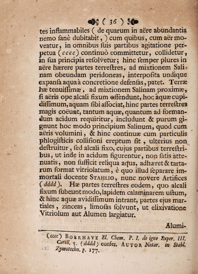 <mc ?o $fi». ■ . tes inflammabiles ( de quarum in aere abundantia nemo fane dubitabit, ) cum quibus, cum aer mo¬ veatur, in omnibus fuis partibus agitatione per¬ petua (cccc) continuo committetur, collidetur, in fua principia refolvetur; hinc femper plures in aere haerere partes terreftres, ad mixtionem Sali¬ nam obeundam peridoneas, interpofita undique expanfa aqua a concretione defenlas, patet. Terrae hae tenuiffimae, ad mixtionem Salinam proximae, fi aeris ope alcali fixum ©flendunt, hoc aquae cupi- diffimum, aquam fibi aflociat, hinc partes terreftres magis coeunt, tantum aquae, quantum ad forman¬ dum acidum requiritur, includunt & purum gi¬ gnunt hoc modo principium Salinum, quod cum aeris volumini, & hinc continuae cum particulis phlogifticis collifioni ereptum fit , ulterius non deftruitur, fed alcali fixo, cujus partibus terreftri- bus, ut inde in acidum figurentur, non fatis atte¬ nuatis, non fufficit reliqua aqua, adhaeret & tarta- rum format vitriolatum, e quo illud ieparare im¬ mortali docente Stahxio , nunc novere Artifices ( dddd). Hae partes terreftres eodem, quo alcali fixum fubeuntmodo,lapidem calaminarem uftum, & hinc aquae avidillimum intrant, partes ejus mar- tiales, zinceas, limofas folvunt, ut elixivatione .Vitriolum aut Alumen largiatur, Alumi- Ccccc) Boirhave El. Chem. P. I. de igne Exper. 111. Coroll. f (dddd) confer. Autor Molar. in StahL ZgmoHihn. p. 177,