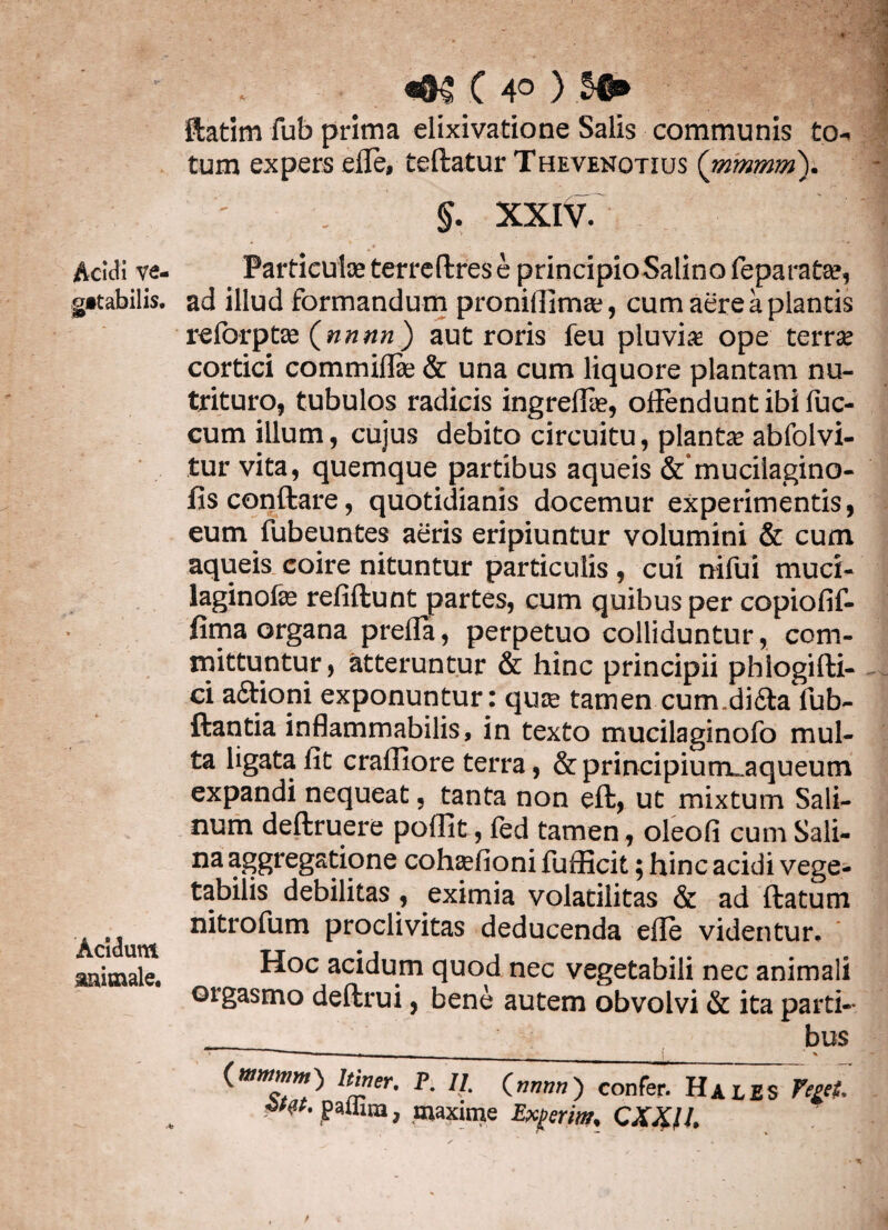 getabilis. Acidum auimale. «*TC 4° ) ftatim fub prima elixivatione Salis communis to¬ tum expers efle, teftatur Thevenotius (mmmm). §. XXIV. * -r* ad illud formandum proniflimae, cum aere a plantis reforptae (nnnn ) aut roris feu pluvia ope terra? cortici commiffe & una cum liquore plantam nu¬ trituro, tubulos radicis ingreflae, offendunt ibi fuc- cum illum, cujus debito circuitu, plantae abfolvi- tur vita, quemque partibus aqueis &amucilagino- fisconftare, quotidianis docemur experimentis, eum fubeuntes aeris eripiuntur volumini & cum aqueis coire nituntur particulis, cui nifui muci- laginofe refiftunt partes, cum quibus per copiofif- fima organa prefla, perpetuo colliduntur, com¬ mittuntur, atteruntur & hinc principii phlogifti- ci afitioni exponuntur: quae tamen cum.didla fub- ftantia inflammabilis, in texto mucilaginofo mul¬ ta ligata fit crafllore terra, &principium..aqueum expandi nequeat, tanta non eft, ut mixtum Sali¬ num deftruere poflit, fed tamen, oleofi cum Sali- na aggregatione cohaefioni fufficit; hinc acidi vege¬ tabilis debilitas , eximia volatilitas & ad ftatum nitrofum proclivitas deducenda efle videntur. Hoc acidum quod nec vegetabili nec animali orgasmo deftrui, bene autem obvolvi & ita parti- __ bus 1 *** i _ % (mmmm} Itiner. P. II, (nnnn} confer. Hales Veget, ■**’ paliun, maxime Ederim. QXX.IL