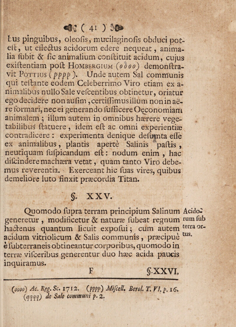 ( «t£ C 41 ) tus pinguibus, oleofis, mtrcilaginofis obduci pot- eft, ut effe£tus acidorum edere nequeat, anima¬ lia lubit & fic animalium conftituit acidum, cujus exiftentiam poft Hombergium (0000) demonftra- vit Pottius Cpppp)> Unde autem Sal communis qui teftante eodem Celeberrimo Viro etiam ex a- nimalibus nullo Sale vefcentibus obtinetur, oriatur ego decidere nonaufim ,cerdffimusillumnonin ae¬ re formari, nec ei generando fufficere Oeconomiam animalem ; illum autem in omnibus hterere vege¬ tabilibus' ftatuere, idem eft ac omni experientias contradicere : experimenta denique defumta efle ex animalibus, plantis aperte Salinis pallis , neutiquam fufpicandum ell: nodum enim , hac difcindere machaera vetat, quam tanto Viro debe¬ mus reverentia.' Exerceant hic fuas vires, quibus demeliore luto finxit praecordia Titan. §. XXV. Quomodo fupra terram principium Salinum Addo; generetur , modificetur & natura fubeat regnum mmfub hactenus quantum licuit expofui; cum autem terra or“ acidum vitriolicum & Salis communis, praecipue tus' efubterraneis obtineantur corporibus, quomodo in terra; vifceribus generentur duo haec acida paucis inquiramus. F | §.XXVI, (0000) Ac. Reg. Sc. 1712. (pppp) Mifcell. Berol. T. VI. f>. 16.