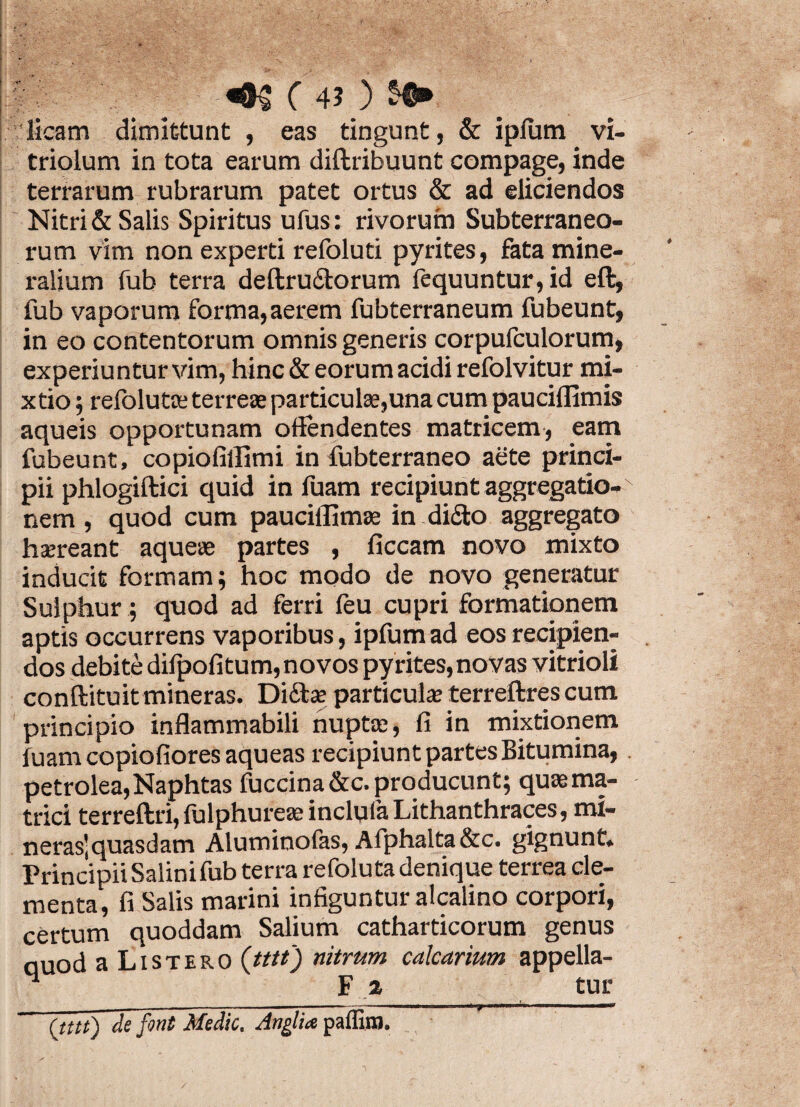 C 4? ) licam dimittunt , eas tingunt, & ipfum vi- triolum in tota earum diftribuunt compage, inde terrarum rubrarum patet ortus & ad eliciendos Nitri & Salis Spiritus ufus: rivorum Subterraneo¬ rum vim non experti refoluti pyrites, fata mine¬ ralium fub terra deftru£torum fequuntur,id eft, fub vaporum forma,aerem fubterraneum fubeunt, in eo contentorum omnis generis corpufculorum, experiu n tur vim, hinc & eorum acidi refolvitur mi¬ xtio ; refolute terreae particulae,una cum pauciffimis aqueis opportunam offendentes matricem, eam fubeunt, copiofillimi in fubterraneo aete princi¬ pii phlogiftici quid in luam recipiunt aggregatio¬ nem , quod cum pauciflimae in didfco aggregato haereant aqueae partes , ficcam novo mixto inducit formam; hoc modo de novo generatur Sulphur; quod ad ferri feu cupri formationem aptis occurrens vaporibus, ipfum ad eos recipien¬ dos debite difpofitum, novos pyrites, novas vitrioli conftituit mineras. Dittae particulae terreftres cum principio inflammabili nupta:, fi in mixtionem luam copiofiores aqueas recipiunt partes Bitumina, petrolea,Naphtas fuccina&c. producunt; quaema- trici terreftri, fulphureae inclula Lithanthraces, mi- neras'quasdam Aluminofas, Afphalta&c. gignunt. Principii Salinifub terra refoluta denique terrea ele¬ menta, fi Salis marini infiguntur alcalino corpori, certum quoddam Salium catharticorum genus nuod a Listero (tttt) nitrum calcarium appella- ^ F 2 tur _ ■■  ■■■■» - ■ « i mk ji ■miwni  ■ (tttt) de font Medie. Anglia paffiwi.