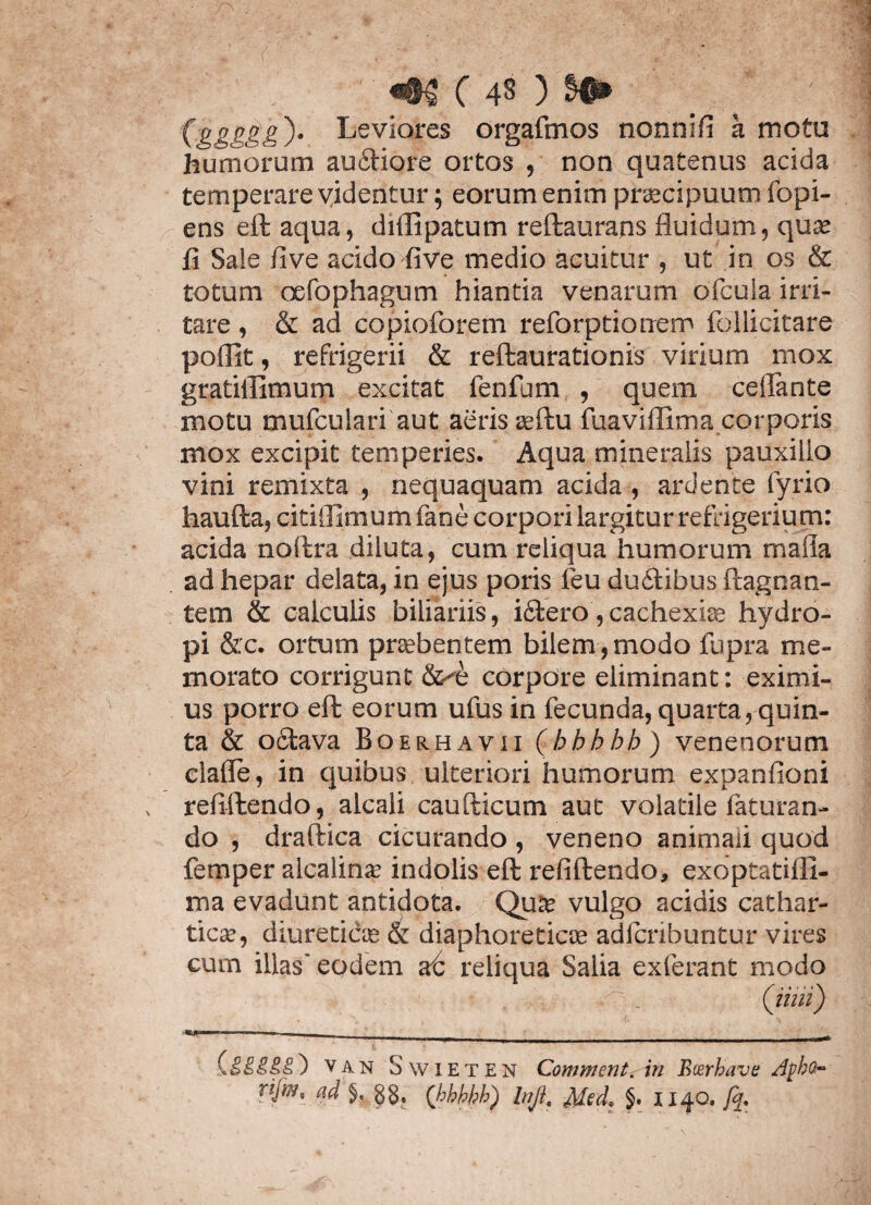 ' m (4§) $•> (gggggy» Leviores orgafmos nonnifi k motu humorum audtiore ortos , non quatenus acida temperare videntur; eorum enim pbecipuum fopi- ens eft aqua, diflipatum reftaurans fluidum, quae fi Sale five acido five medio acuitur , ut in os & totum cefophagum hiantia venarum orcula irri¬ tare , & ad copioforem reforptionem follicitare poflit, refrigerii & reftaurationis virium mox gratiilimum excitat fenfum , quem ceflante motu mufculari aut aeris oeftu fuaviflima corporis mox excipit temperies. Aqua mineralis pauxillo vini remixta , nequaquam acida , ardence fyrio haufta, citifllmum fane corpori largitur refrigerium: acida noftra diluta, cum reliqua humorum maila ad hepar delata, in ejus poris feu ductibus ftagnan- tem & calculis biliariis, idtero, cachexia? hydro¬ pi &:c. ortum praebentem bilem, modo fupra me¬ morato corrigunt &^e corpore eliminant: eximi¬ us porro effc eorum ufus in fecunda, quarta, quin¬ ta & odtava Boerhayii (hhhbh) venenorum eiafle, in quibus ulteriori humorum expanfioni refiftendo, alcali caufticum aut volatile faturan- do , draftica cicurando, veneno animali quod femper alcalina? indolis eft refiftendo, exoptatifll- ma evadunt antidota. Qua? vulgo acidis cathar- tica?, diureticos & diaphoreticae adlcribuntur vires cum illas' eodem at reliqua Salia exierant modo C? * (iiiii) ■■---■_ ___ (.£££££) van S Wieten Commentam Bcerhave Af>ha- njw, ad % §g. (hhhhh) lnJiQ Med> 1140. fq.