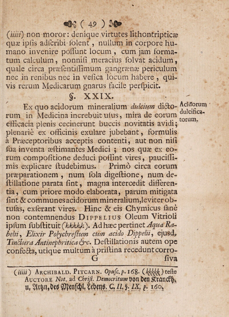 «•$ C 4$ ) (mii) non moror: denique virtutes lithontripticae quae ipfis adfcfibi-folent, nuilum in corpore hu¬ mano invenire poliunt locum , cum jam forma¬ tum calculum, nonnifi meracius folvat acidum, quale circa praefentiffimum gangrenae periculum nec in renibus nec in vefica locum habere , qui¬ vis rerum Medicarum gnarus facile perfpicit. §. XXIX. Ex quo acidorum mineralium dulcium dicto¬ rum in Medicina increbuit ulus, mira de eorum efficacia plenis cecinerunt buccis novitatis avidi; plenarie ex officinis exulare jubebant, formulis a Praeceptoribus acceptis contenti, aut non nili fua inventa tefhimantes Medici ; nos quae ex eo¬ rum compofitione deduci pollint vires, paucifll- mis explicare ftudebimus. Primo circa eorum praeparationem , num fola digeftione, num de- ftillatione parata fint, magna intercedit differen¬ tia, cum priore modo elaborata, parum mitigata fint & communes acidorum mineralium,leviter ob- tufas, exferant vires. Hinc & eis Chymicus lane non contemnendus Dippelius Oleum Vitrioli ipfum fubftituit (kkkkk). Ad haec pertinet Aqua Ra- behi, FJixir Polycbreftum cum acido Dippelii, ejusd» TinSura Anti nephritica &c. Deftillationis autem ope confeCta, utique multum a priftina recedunt corro- G fiva (urii) Archibald. Pitcarn. Opufc.p.16%. ( %kkk.) te^e Auctore Not. ad Cbriji. Democritum i)0tl Dcn 3?t(UlCf(h «, C. U.J.1X, p. i6o, Acictorum dulcifica- toram» .* -