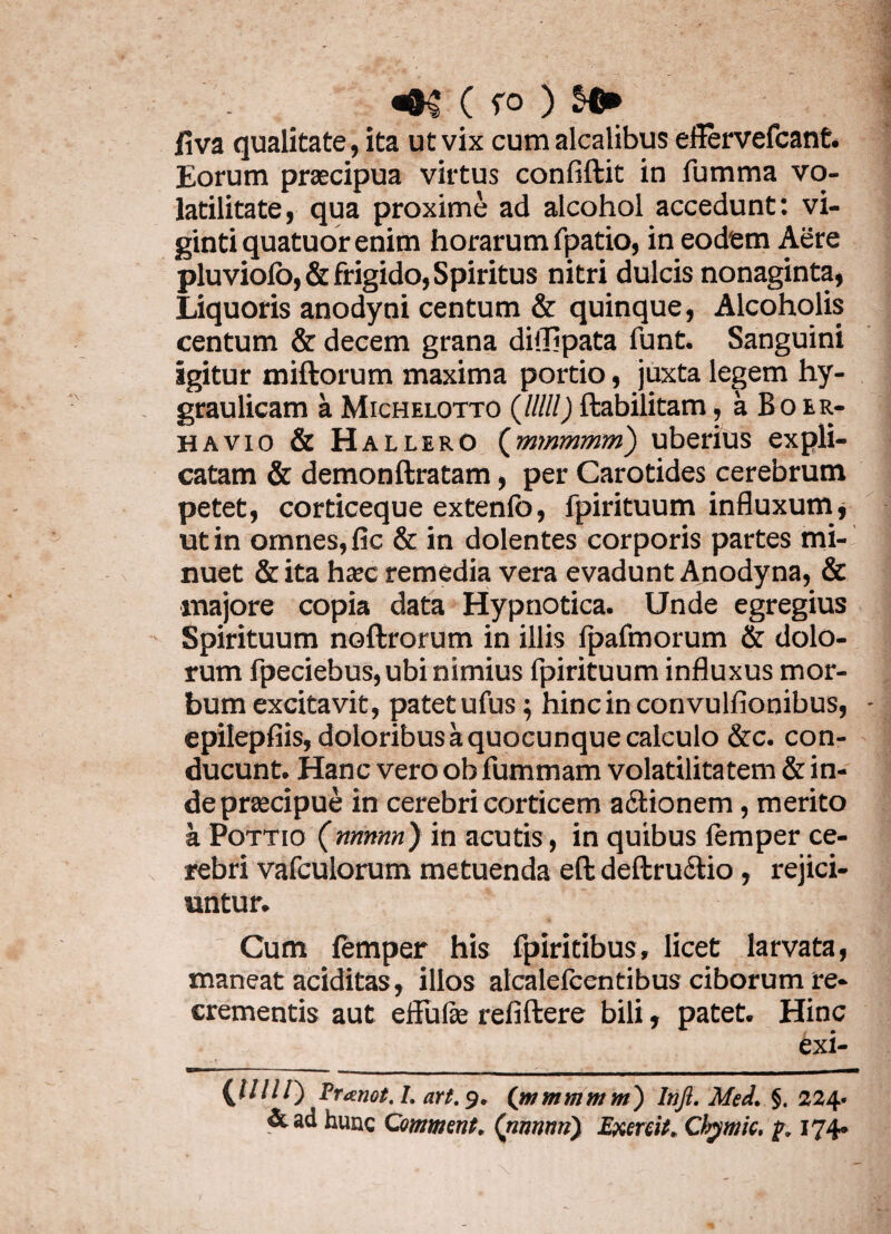 ( ro ) $«* iiva qualitate, ita ut vix cum alcalibus effervefcant. Eorum praecipua virtus confiftit in fumma vo- latilitate, qua proxime ad alcohol accedunt: vi- ginti quatuor enim horarum fpatio, in eodem Aere pluviolo,& frigido, Spiritus nitri dulcis nonaginta, Liquoris anodyni centum & quinque, Alcoholis centum & decem grana diflipata funt. Sanguini igitur miftorum maxima portio, juxta legem hy- graulicam a Michelotto (/////) ftabilitam, a B o er- h a vio & Hallero (mmmmm) uberius expli¬ catam & demonftratam, per Carotides cerebrum petet, corticeque extenlo, fpirituum influxum ut in omnes, fic & in dolentes corporis partes mi¬ nuet & ita haec remedia vera evadunt Anodyna, & majore copia data Hypnotica. Unde egregius Spirituum noftrorum in illis fpafmorum & dolo¬ rum fpeciebus, ubi nimius fpirituum influxus mor¬ bum excitavit, patet ufus $ hincinconvulfionibus, epilepfiis, doloribus a quocunque calculo &c. con¬ ducunt. Hanc vero ob fummam volatilitatem & in- depraecipue in cerebri corticem actionem, merito a Pottio (ntmnn) in acutis, in quibus lemper ce¬ rebri vafculorum metuenda eft deftructio, rejici¬ untur. Cum femper his fpiritibus, licet larvata, maneat aciditas, illos alcalelcentibus ciborum re¬ crementis aut effufse refiftere bili, patet. Hinc exi- {Jllll') Pranet. I. art. 9. (mmmmm) Infi. Med. §. 234. &ad hunc Comment. ('nnnnn) Exenit, Cbymic. p. 174»