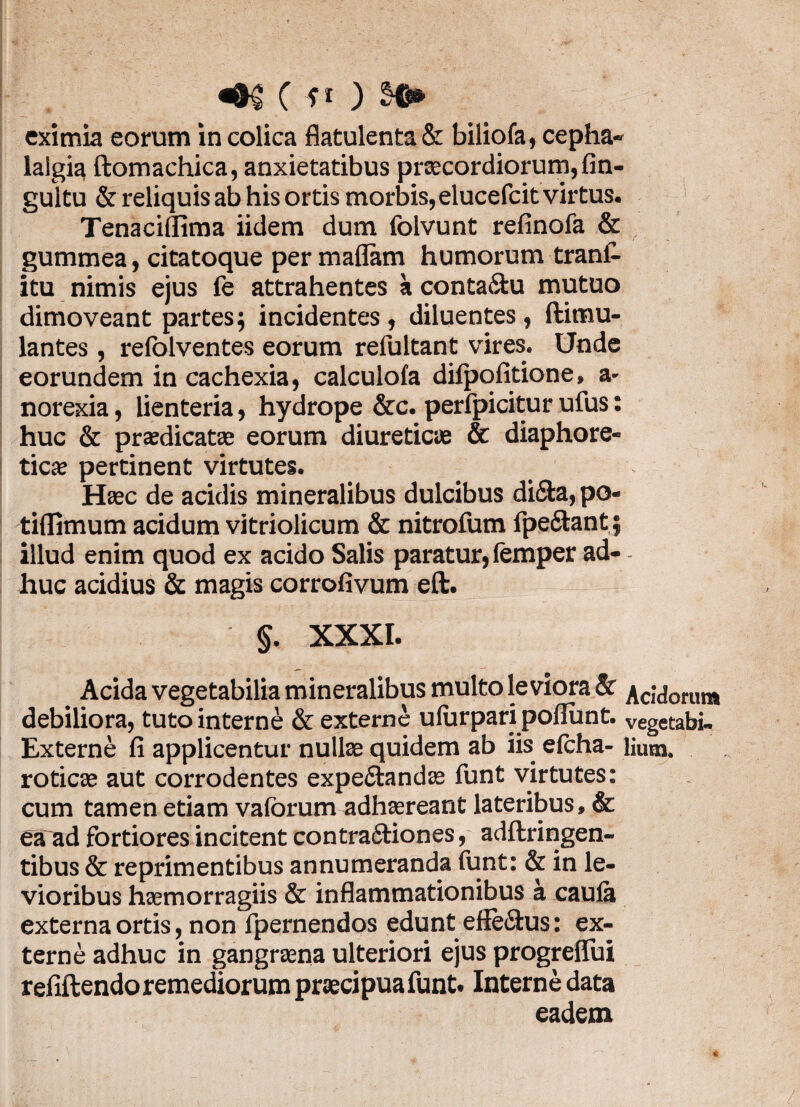 eximia eorum in colica flatulenta& biliofa, cepha¬ lalgia ftomachica, anxietatibus praecordiorum, fin- gultu & reliquis ab his ortis morbis, elueefeit virtus. Tenaciflima iidem dum folvunt refinofa & gummea, citatoque per maflam humorum tranC- itu nimis ejus fe attrahentes a conta&u mutuo dimoveant partes; incidentes , diluentes , ftimu- lantes , relolventes eorum refultant vires. Unde eorundem in cachexia, calculofa dilpolitione, a- norexia, lienteria, hydrope &c. perfpicitur ufus: huc & praedicat® eorum diureticae & diaphore¬ tica pertinent virtutes. Hac de acidis mineralibus dulcibus di&a, po- tidimum acidum vitriolicum & nitrofum fpe&ant; illud enim quod ex acido Salis paratur, femper ad- - huc acidius & magis corrofivum eft. §. XXXI. Acida vegetabilia mineralibus multo leviora & Acidorum debiliora, tuto interne & externe ulurpari poliunt. vegetabi- Externe fi applicentur nulla quidem ab iis efcha- lium. rotica aut corrodentes expe&anda funt virtutes: cum tamen etiam valorum adhareant lateribus, & ea ad fortiores incitent contra&iones, adftringen- tibus & reprimentibus annumeranda lunt: & in le¬ vioribus hamorragiis & inflammationibus a caula externa ortis, non fpernendos edunt efle&us: ex¬ terne adhuc in gangrana ulteriori ejus progreflui refiftendo remediorum pracipuafunt. Interne data eadem