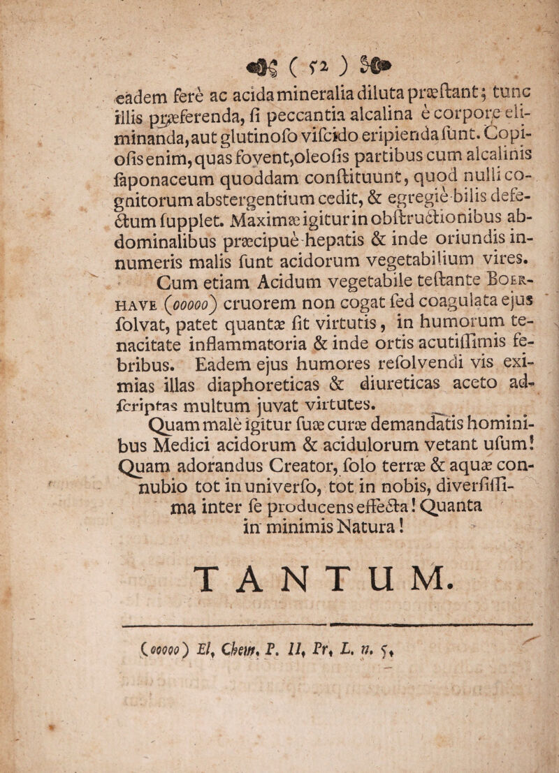 «#§ ( ?0 ; eadem fere ac acida mineralia diluta praeftant; tunc illis praeferenda, fi peccantia alcalina e corpore eli¬ minanda, aut glutinofo vifcido eripienda funt. Copi» ofis enim, quas foyent,oleofis partibus cum alcalinis faponaceum quoddam conftituunt, quod nuhi co¬ gnitorum abstergentium cedit, & egregie bilis defe- fifcum fupplet. Maximae igitur in obftr uclionibus ab¬ dominalibus praecipue hepatis & inde oriundis in¬ numeris malis funt acidorum vegetabilium vires. Cum etiam Acidum vegetabile teftante Boer- have (ooooo) cruorem non cogat fed coagulata ejus folvat, patet quantae fit virtutis, in humorum te¬ nacitate inflammatoria & inde ortis acutiflimis fe¬ bribus. Eadem ejus humores refolvendi vis exi¬ mias illas diaphoreticas & diureticas aceto ad« fcriptas multum juvat virtutes. Quam male igitur fuce curae demandatis homini¬ bus Medici acidorum & acidulorum vetant ufum! Quam adorandus Creator, folo terrae & aquae con- nubio tot inuniverfo, tot in nobis, diverfififi- ma inter ie producens effe£fa! Quanta ' in minimis Natura! TANTUM. C00090) P/, Chm< P. 11 f Fr< L. n, 5,