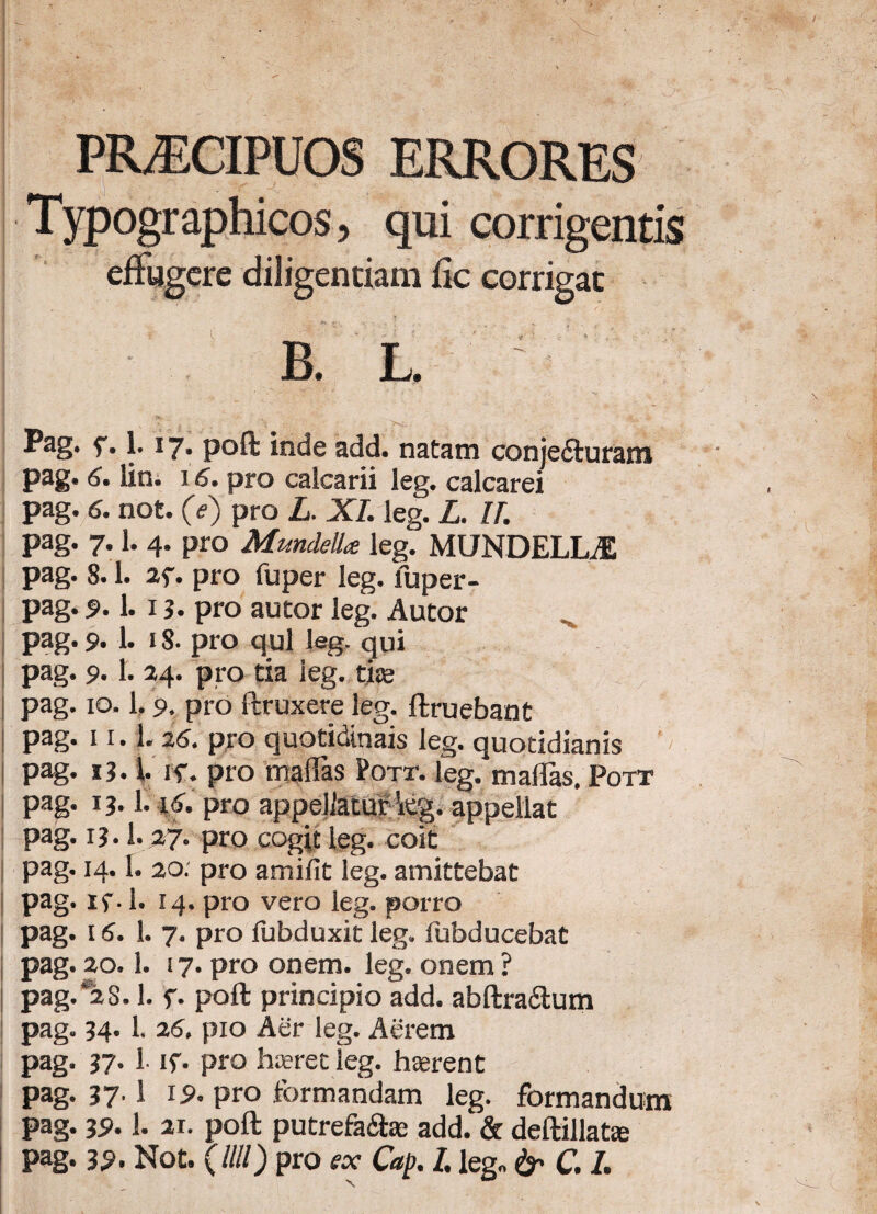 PRAECIPUOS ERRORES Typographicos, qui corrigentis effugere diligentiam fic corrigat '■n * • ' , V , i ■ ( ■ *. - : • • ' ‘ ' * - . • B. L. ^ag. f* |* 17* poft inde add. natam conjefturam pag. 5. lin. 15. pro calcarii leg. calcarei pag. 6. not. 0) pro L. XI. leg. L. II. pag. 7.1. 4. pro Mundella leg. MUNDELLJ1 pag. 8.1. 2f. pro fuper leg. luper- pag. s>. 1. x 3. pro autor leg. Autor pag. 9. 1. 18. pro qui leg. qui pag. 9.1. 24. pro tia leg. tite pag. 10.1,9. pro itruxere leg. ftruebant pag. 11.1. 26. pro quotidinais leg. quotidianis pag. 13.1 if. pro maflas Pott. leg. mallas. Pott pag. x 3.1.16. pro appellatur teg. appellat pag. 13.1.27. pro cogit leg. coit pag. 14.1. 20: pro amifit leg. amittebat pag. if. 1. 14. pro vero leg. porro pag. 15. 1. 7. pro fubduxit leg. fubducebat pag. 20.1. 17. pro onem. leg. onem ? pag.*2S. 1. f. poft principio add. abftra&um pag. 34. 1. 25. pio Aer leg. Aerem pag. 37* 1- if* pro haeret leg. haerent pag. 37' i !5>* pro formandam leg. formandum pag. 39.1. 21. poft putrefa&ae add. & deftillafce pag. 39- Not. (Illi) pro ex Cap. I. leg* & C. I.