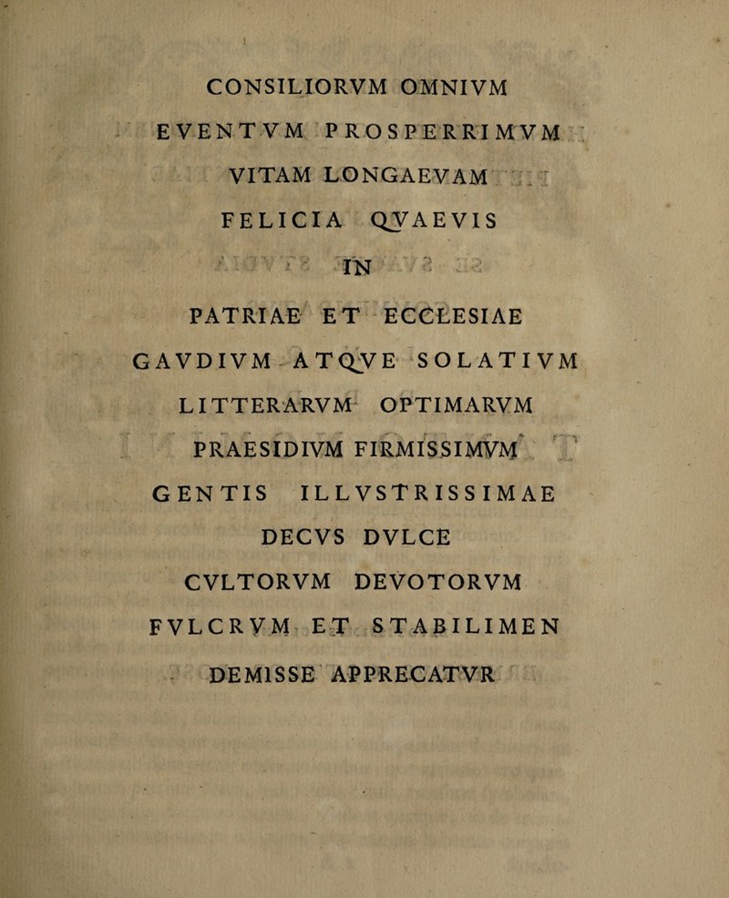 CONSILIORVM OMNIVM EVENTVM PROSPERRIMVM VITAM LONGAEVAM ■ FELICIA QVAEVIS w .i A VjT \ A. IN r' ; J C. PATRIAE ET ECCLESIAE GAVDIVM ATQVE SOLATIVM LITTERARVM OPTIMARVM PRAESIDIVM FIRMISSIMVM GENTIS ILLVSTRISS IMAE DECVS DVLCE CVLTORVM DEVOTORVM FVLCRVM ET STABILIMEN DEMISSE APPRECATVR