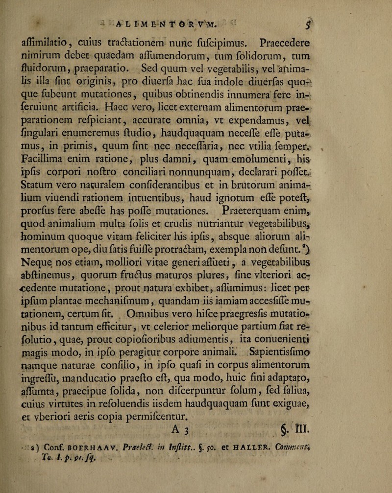 affimilatio, cuius tractationem nunc fufcipimus. Praecedere nimirum debet quaedam aiTumendorum, tum folidorum, tum fluidorum, praeparatio. Sed quum vel vegetabilis, vel anima¬ lis illa fint originis, pro diuerfa hac fua indole diuerfas quo¬ que fubeunt mutationes, quibus obtinendis innumera fere in- feruiunt artificia. Haec vero, licet externam alimentorum prae¬ parationem refpiciant, accurate omnia, vt expendamus, vel Angulari enumeremus (ludio, haudquaquam necefle efTe puta¬ mus, in primis, quum fint nec neceflaria, nec vtilia femper. Facillima enim ratione, plus damni, quam emolumenti, his ipfis corpori noftro conciliari nonnunquam, declarari poflet. Statum vero naturalem confiderantibus et in brutorum anima¬ lium viuendi rationem intuentibus, haud ignotum efle poteft, prorfus fere abefle has pofle mutationes. Praeterquam enim, quod animalium multa folis et crudis nutriantur vegetabilibus, hominum quoque vitam feliciter his ipfis, absque aliorum ali¬ mentorum ope, diu fatis fuifle protractam, exempla noii defunt.a) Neque nos etiam, molliori vitae generi aflueti, a vegetabilibus abflinemus, quorum fru&us maturos plures, fine vlteriori ac¬ cedente mutatione, prout natura exhibet, aflumimus: licet per ipfum plantae mechanifmum, quandam iis iamiam accesfifle mu¬ tationem, certum fit. Omnibus vero hifcepraegresfis mutatio¬ nibus id tantum efficitur, vt celerior meliorque partium fiat re- folutio, quae, prout copiofioribus adiumentis, ita conuenienti jnagis modo, in ipfo peragitur corpore animali. Sapientisfimo namque naturae confilio, in ipfo quafi in corpus alimentorum ingrefluj manducatio praefto efl, qua modo, huic fini adaptato, aflumta, praecipue folida, non difcerpuntur folum, fed faliua, cuius virtutes in refoluendis iisdem haudquaquam funt exiguae, et vberiori aeris copia permifcentur. A 3 §. III. - a) Coaf. boerhaav. Praeletf; tn Inflitt.. §. fo. et HAtLER. Commenti Ta~l.prfu.fy,