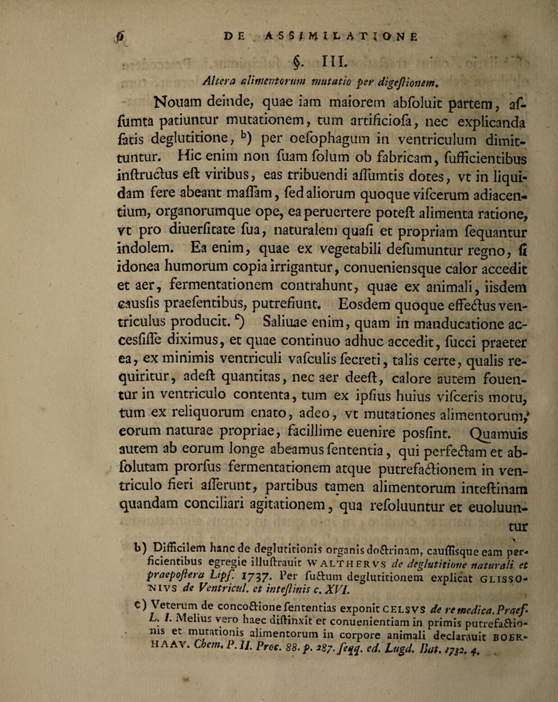§• HI. Altera alimentorum mutatio fer digejlionem. Nouam deinde, quae iam maiorem abfoluit partem, af- fumta patiuntur mutationem, tum artificiofa, nec explicanda latis deglutitione, b) per oefophagum in ventriculum dimit¬ tuntur. Hic enim non fuam folum ob fabricam, fufficientibus inftruclus eft viribus, eas tribuendi aflumtis dotes, vt in liqui¬ dam fere abeant maiTam, fed aliorum quoque vifcerum adiacen- tium, organorumque ope, ea peruertere poteft alimenta ratione, vt pro diuerfitate fua, naturalem quafi et propriam fequantur indolem. Ea enim, quae ex vegetabili defumuntur regno, fi idonea humorum copia irrigantur, conueniensque calor accedit et aer, fermentationem contrahunt, quae ex animali, iisdem causiis praefentibus, putrefiunt. Eosdem quoque effeclus ven¬ triculus producit.c) Saliuae enim, quam in manducatione ac- cesfifle diximus, et quae continuo adhuc accedit, fucci praeter ea, ex minimis ventriculi vafculis fecreti, talis certe, qualis re¬ quiritur, adeft quantitas, nec aer deeft, calore autem fouen- tur in ventriculo contenta, tum ex ipfius huius vifceris motu, tum ex reliquorum enato, adeo, vt mutationes alimentorum,' eorum naturae propriae, facillime euenire posfint. Quamuis autem ab eorum longe abeamus fententia, qui perfe&am et ab- folutam prorfus fermentationem atque putrefa&ionem in ven¬ triculo fieri afferunt, partibus tamen alimentorum inteftinam quandam conciliari agitationem, qua refoluuntur et euoluun- tur V b) Difficilem hanc de deglutitionis organis do&rinam, cauffisque eam per¬ ficientibus egregie illuftrauit Walthervs de deglutitione naturali et praepoftera LipJ. 1737. ^er fu&um deglutitionem explicat GLISSO- iNlvs de Ventri cui. et intejlinis c, XVI. c) Veterum de conco&ione fententias exponit CELSVS de retnedica.Praef . /. Melius vero haec diftinxit et conuenientiam in primis putrefa&io- ius et mutationis alimentorum in corpore animali declarauit BOER* H AAV, Cbem. P. II pr0C' 88, fi, 287. [e ed. Lugd. Dat. 1/12. 4.