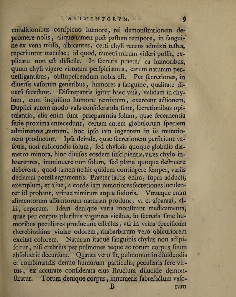 conditionibus confpicuo humore, rei demonftrationem de¬ promere nolis, aliquo-tamen poft paftum tempore, in fangui*‘ ne ex vena milio, albicantes, certi chyli recens admixti teftes, reperiuntur maculae; id quod, tametfi mirum videri poffit, ex¬ plicatu non efl: difficile. In fecretis praeter ea humoribus, quum chyli vigere virtutem perfpiciainus, earum naturam per^ ueftigantibus, obftupefcendum nobis eft. Per fecretiones, in diuerfis vaforum generibus, humores a fanguine, qualitate di- uerfi fecedunt. Difcrepantia igitur haec vafa, validam in chy¬ lum, cum inquilino humore remixtum, exercent ationem. Duplici autem modo vafa confideranda funt, fecretionibus opi¬ tulantia , alia enim funt praeparantia folum, quae fecernentia ferie proxima antecedunt, certam autem globulorum fpeciem admittentes .tantum, hoc ipfo iam ingentem in iis mutatio¬ nem producunt. Ipfa deinde, quae fecretionem perficiunt va- fcula, non rubicundis folum, fed chylofis quoque globulis dia¬ metro minora, hinc diuifos eosdem fufcipientia, vires chylo in¬ haerentes, imminuere non folum, fed plane quoque deftruere deberent, quod tamen ne hic quidem contingere femper, variis declarari poteft argumentis. Praeterlatis enim, fupra adduti, exemplum, et aliae, a corde iam remotiores fecretiones luculen¬ ter id probant, vrinae nimirum atque fudoris. Vtraeque enim alimentorum affumtorum naturam produnt, v. c. afparagi, al¬ lii, ceparum. Idem denique varia monftrant medicamenta, quae per corpus pluribus vagantes vicibus, in fecretis fine hu¬ moribus peculiares producunt effetus, vti in vrina fpecificum therebinthina violae odorem, rhabarbarum vero obfcuriorem excitat colorem. Naturam itaque fanguinis chylus non adipi- fcitur, nifi crebrius per pulmones aeque ac totum corpus fuum abfoluerit decurfum. Quanta vero fit, pulmonum in diuidendis et combinandis denuo humorum particulis, peculiaris fere vir¬ tus, ex accurate confiderata eius ftrutura dilucide demon- ftratur. Totum denique corpus, innumeris fabrefatum vafo- B rum