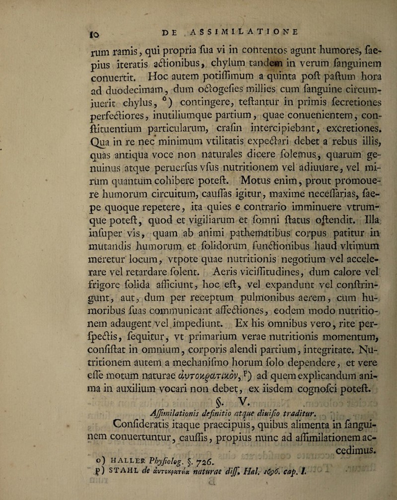 io rum ramis , qui propria fua vi in contentos agunt humores, fae- pius iteratis asionibus, chylum tandem in verum fanguinem conuertit. Hoc autem potidimum a quinta poft paftum hora ad duodecimam, dum o£logefies millies cum fanguine circum- iuerit chylus,0) contingere, teftantur in primis fecretioiies perfeftiores, inutiliumque partium, quae conuenientem, con- ftituentium particularum, crafin intercipiebant, excretiones. Qua in re nec minimum vtilitatis expeftari debet a rebus illis, quas antiqua voce non naturales dicere folemus, quarum ge¬ nuinus atque peruerfus vfus nutritionem vel adiuuare, vel mi¬ rum quantum cohibere poteft. Motus enim, prout promoue- re humorum circuitum, caudas igitur, maxime necedarias, fae- pe quoque repetere, ita quies e contrario imminuere vtrum- que poteft, quod et vigiliarum et fomni ftatus obtendit. Illa xnfuper vis, quam ab animi pathematibus corpus patitur in mutandis humorum et dolidorum fundlionibus haud vltimum meretur locum, vtpote quae nutritionis negotium vel accele¬ rare vel retardare foient. Aeris viciditudines, dum calore vel frigore folida afficiunt, hoc eft, vel expandunt vel conftrin- gunt, aut, dum per receptum pulmonibus aerem, cum hu¬ moribus fuas communicant affeftiones, eodem modo nutritio¬ nem adaugent vel impediunt. Ex his omnibus vero, rite per- fpeftis, fequitur, vt primarium verae nutritionis momentum, confiftat in omnium, corporis alendi partium, integritate. Nu- tritionem autem a mechanifmo horum folo dependere, et vere efie motum naturae dvroiigaTiiidVjp) ad quem explicandum ani¬ ma in auxilium vocari non debet, ex iisdem cognofci poteft. §•; V. AJJlmilatIonis definitio atque dtuifio traditur. Confideratis itaque praecipuis, quibus alimenta in fangui¬ nem conuertuntur, caudis, propius nunc ad aflimilationemac- cedimus. o) HALLER Pbyfiolog. §. ^26. p) stahl de ctvTcxpzTHti naturae dijf* Hal, 1Q96, cap. 1.