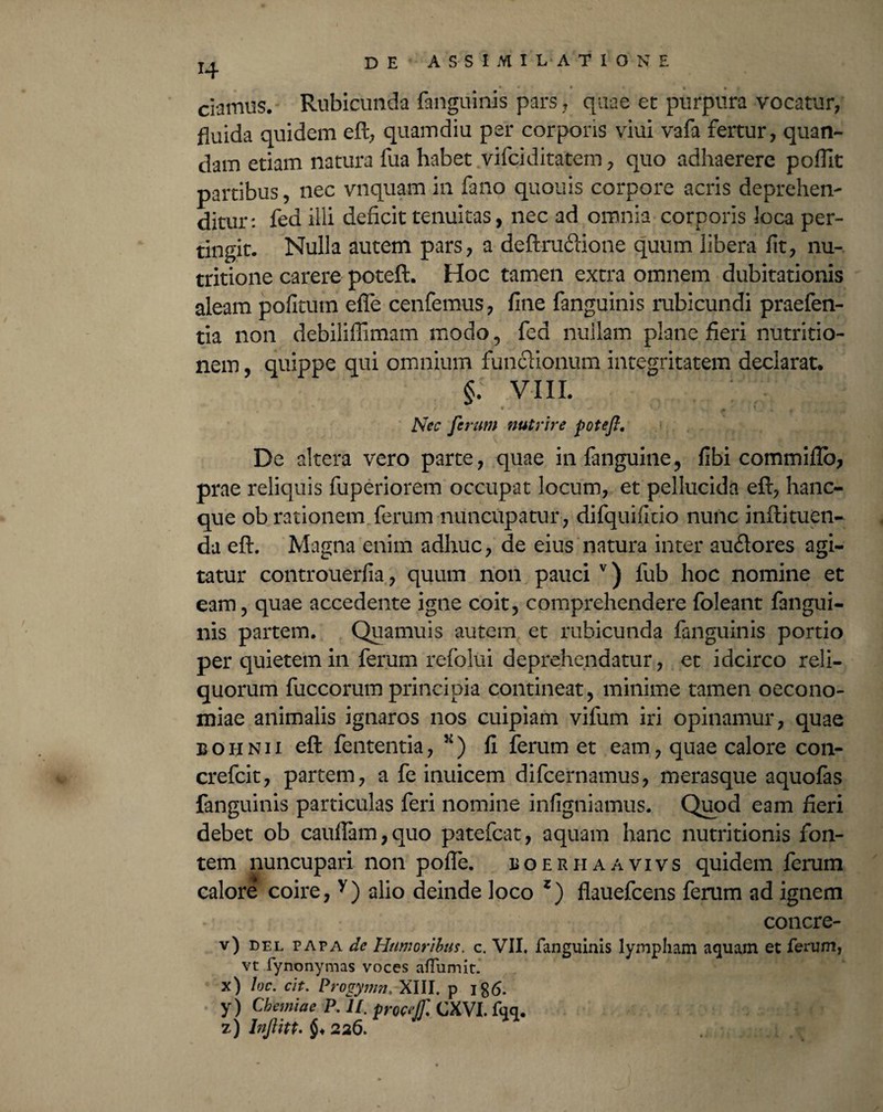 *4 • * * * 1 » r ciamus. Rubicunda fanguinis pars 7 quae et purpura vocatur, fluida quidem eft, quamdiu per corporis viui vafa fertur, quan- dam etiam natura fua habet vifciditatem, quo adhaerere poflit partibus, nec vnquarn in fano quouis corpore acris deprehen¬ ditur: fed ilii deficit tenuitas, nec ad omnia corporis loca per¬ tingit. Nulla autem pars, a deftrudlione quum libera fit, nu- tritione carere poteft. Hoc tamen extra omnem dubitationis aleam pofitutn effe cenfemus, fine fanguinis rubicundi praefen- tia non debilifiimam modo , fed nullam plane fieri nutritio- nem, quippe qui omnium funclionum integritatem declarat. §; viii. * • Nec ferum nutrire poteft. De altera vero parte, quae in (anguine, fibi commiflb, prae reliquis fuperiorem occupat locum, et pellucida eft, hanc- que ob rationem ferum nuncupatur, difquifitio nunc inftituen- da eft. Magna enim adhuc, de eius natura inter au&ores agi¬ tatur controuerfia, quum non pauci v) fub hoc nomine et eam, quae accedente igne coit, comprehendere foleant fangui¬ nis partem. Quamuis autem et rubicunda fanguinis portio per quietem in ferum refolui deprehendatur, et idcirco reli¬ quorum fuccorum principia contineat, minime tamen oecono¬ miae animalis ignaros nos cuipiam vifum iri opinamur, quae 33 o h n 11 eft fententia, ) fi ferum et eam, quae calore con- crefcit, partem, a fe inuicem difcernamus, merasque aquofas fanguinis particulas feri nomine infigniamus. Quod eam fieri debet ob cauf!am,quo patefcat, aquam hanc nutritionis fon¬ tem nuncupari non pofle. boerhaavivs quidem ferum calore coire, y) alio deinde loco z) flauefcens ferum ad ignem concre- v) del papa de Humoribus, c. VII. fanguinis lympham aquam et ferum, vt fynonymas voces aflumit. x) loc. cit. Proqymn, XIII. p y) Chemiae P. 11. procejf. CXVI. fqq. z) Inftitt. $♦ 226.