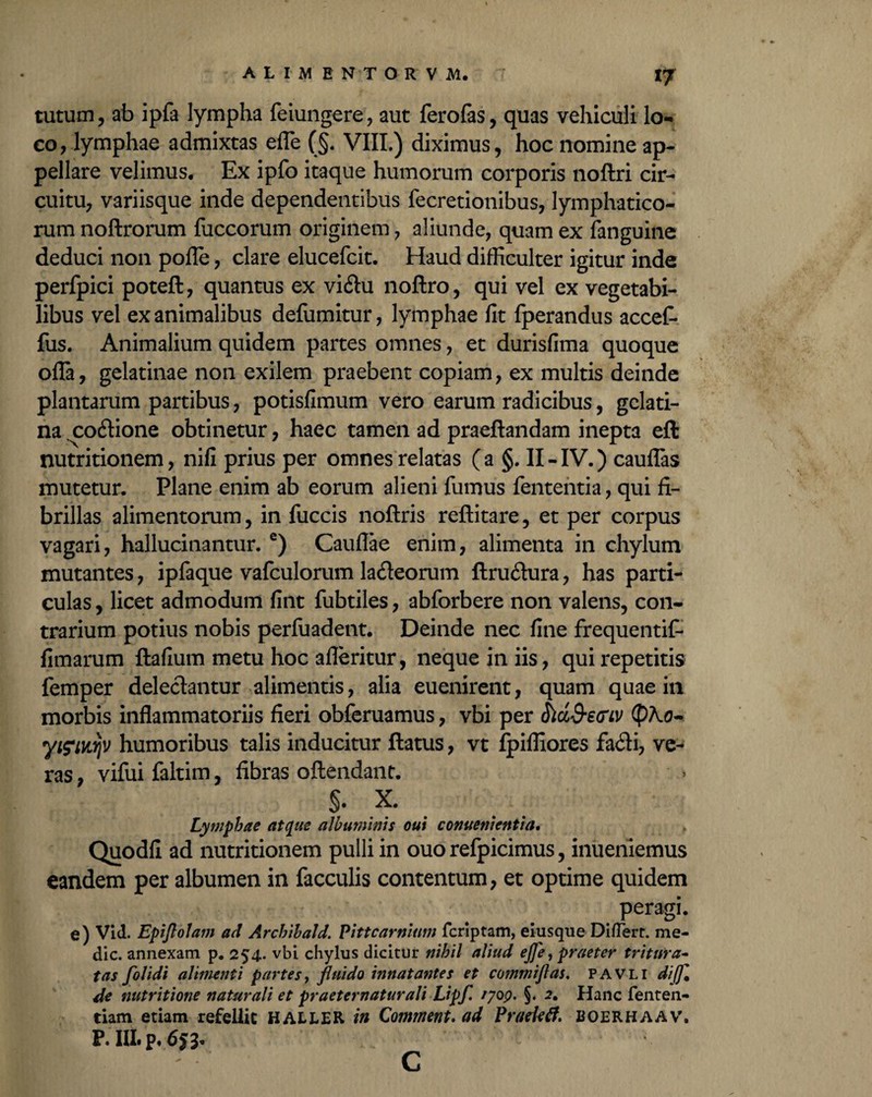 tutum, ab ipfa lympha feiungere, aut ferofes, quas vehiculi lo¬ co, lymphae admixtas efle (§. VIII.) diximus, hoc nomine ap¬ pellare velimus. Ex ipfo itaque humorum corporis noftri cir¬ cuitu, variisque inde dependentibus fecretionibus, lymphatico¬ rum noftrorum fuccorum originem, aliunde, quam ex (anguine deduci non pofle, clare elucefcit. Haud difficulter igitur inde perfpici poteft, quantus ex vidlu noftro, qui vel ex vegetabi¬ libus vel exanimalibus defumitur, lymphae fit fperandus accef- fus. Animalium quidem partes omnes, et durisfima quoque offa, gelatinae non exilem praebent copiam, ex multis deinde plantarum partibus, potisfimum vero earum radicibus, gclati- na .coffione obtinetur, haec tamen ad praeftandam inepta eft nutritionem, nifi prius per omnes relatas (a §. II-IV.) cauflas mutetur. Plane enim ab eorum alieni fumus lententia, qui fi¬ brillas alimentorum, in fuccis noftris reftitare, et per corpus vagari, hallucinantur. e) Cauflae enim, alimenta in chylum mutantes, ipfaque vafculorum lacffeorum ftruffura, has parti¬ culas , licet admodum fint fubtiles, abforbere non valens, con¬ trarium potius nobis perfuadent. Deinde nec fine frequentif* (imarum ftafium metu hoc afleritur, neque in iis, qui repetitis lemper delectantur alimentis, alia euenirent, quam quae in morbis inflammatoriis fieri obferuamus, vbi per SluQ-eGiv <pho~ yifiKrjv humoribus talis inducitur flatus, vt ipifliores fa<ffi, ve¬ ras , vifui faltim, fibras offendant. $• x. Lymphae atque albuminis oui conuenicntia. Quodfi ad nutritionem pulli in ouo refpicimus, inuenlemus eandem per albumen in faeculis contentum, et optime quidem peragi. e) Vid. Epijlolam ad Archibald. Pittcarnium feriptam, eiusque Differt. me¬ die. annexam p. 254. vbi chylus dicitur nihil aliud ejfe, praeter tritura- tas folidi alimenti partes, jluido innatantes et commijlas. pavli dijf, de nutritione naturali et praeternatur ali Lipf. /?op. §. 2. Hanc fenten- tiam etiam refellit HALLER in Comment. ad Pradetf. boerhaav. P. III. p. 6f3* c