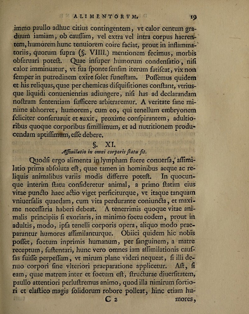 immo paullo adhuc citius contingentem, vt calor centum gra¬ duum iamiarn, ob cauflam, vel extra vel intra corpus haeren¬ tem, humorem hunc tenuiorem coire faciat, prout in inflamma-' toriis, quorum fupra (§. VII1L) mentionem fecimus, morbis obferuari poteft. Quae infuper humorum condenfatio, nifi calor imminuatur, vt fua fpontefenfim iterum fatifcat, vix non femperin putredinem exire folet funeflam. Poflemus quidem et his reliquas, quae perchemicas difquifitiones conflant, vtrius- que liquidi conuenientias adiungere, nifi has ad declarandam noftram fententiatn fufficere arbitraremur. A veritate fane mi¬ nime abhorret, humorem, cum eo, qui tenellum embryonem feliciter conferuauit et auxit, proxime confpirantem, adultio- ribus quoque corporibus fimillimum, et ad nutritionem produ¬ cendam aptiflimum, efle debere. s. XI. jfJJimlatio in omni corporis flatu fit. Quodfi ergo alimenta in lympham fuere conuerfa,'aflimi- latio prima abfoluta eft, quae tamen in hominibus aeque ac re¬ liquis animalibus variis modis differre poteft. In quocun¬ que interim flatu confideretur animal, a primo ftatim eius vitae punfto haec a£lio viget perficiturque, vt itaque tanquam vniuerfalis quaedam, cum vita perdurante coniun<fta, et maxi¬ me neceflaria haberi debeat. A tenerrimis quoque vitae ani¬ malis principiis fi exoriaris, in minimo foetueodem, prout in adultis, modo, ipfa tenelli corporis opera, aliquo modo prae¬ parantur humores aflimilanturque. Obiici quidem hic nobis pofiet, foetum inprimis humanum, per fanguinem, a matre receptum, fuftentari, hunc vero omnes iam affimilationis cauf- fas fuifle perpeflum, vt mirum plane videri nequeat, fi illi de- nuo corpori fine vlteriori praeparatione applicetur. Aft, fi eam, quae matrem inter et foetum eft, ftruclurae diuerfitatem, paullo attentiori perluftremus animo, quod illa nimirum fortio¬ ri et elaftico magis folidorum robore polleat, hinc etiam hu-