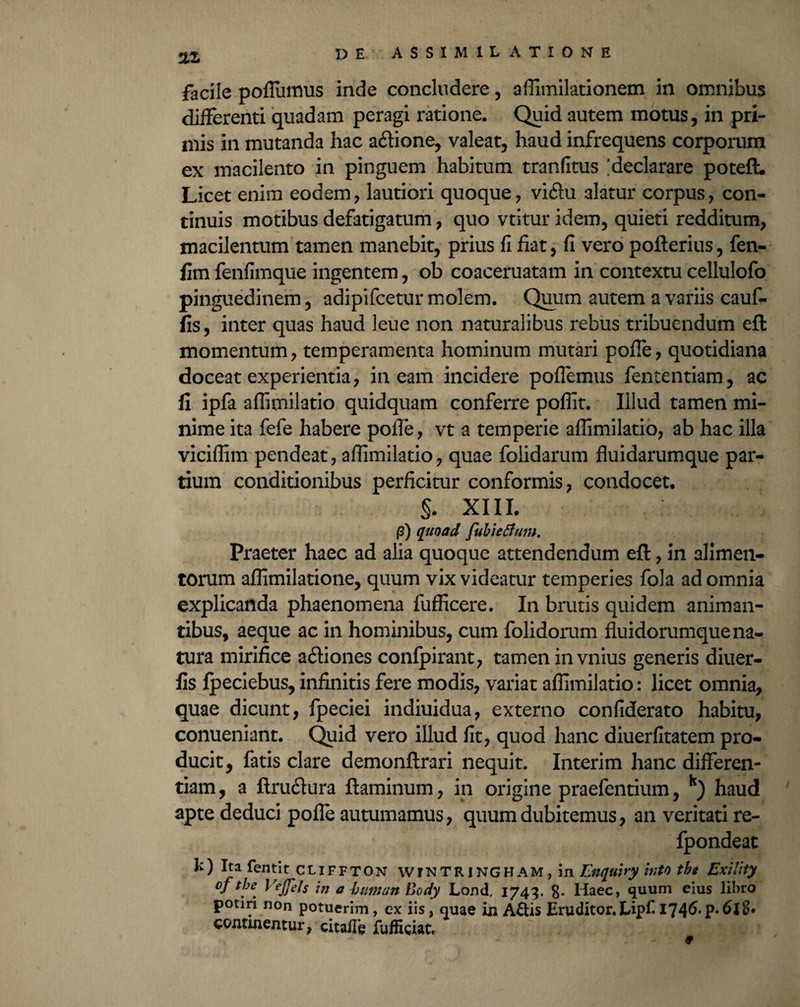 2.1 facile poffumus inde concludere, affimilationem in omnibus differenti quadam peragi ratione. Quid autem motus, in pri¬ mis in mutanda hac aftione, valeat, haud infrequens corporum ex macilento in pinguem habitum tranfitus [declarare poteft. Licet enim eodem, lautiori quoque, viftu alatur corpus, con¬ tinuis motibus defatigatum, quo vtitur idem, quieti redditum, macilentum tamen manebit, prius fi fiat, fi vero pofterius, fen- fim fenfimque ingentem, ob coaceruatam in contextu cellulofo pinguedinem, adipifcetur molem. Quum autem a variis cauf- fis, inter quas haud leue non naturalibus rebus tribuendum eft momentum, temperamenta hominum mutari pofle, quotidiana doceat experientia, ineam incidere poflemus fententiam, ac fi ipfa affimilatio quidquam conferre poflit. Illud tamen mi¬ nime ita fefe habere pofle, vt a temperie affimilatio, ab hac illa viciffim pendeat, affimilatio, quae folidarum fluidarumque par¬ tium conditionibus perficitur conformis, condocet. §. XIII. j3) quoad fubietfum. Praeter haec ad alia quoque attendendum efi:, in alimen¬ torum affimilatione, quum vix videatur temperies fola ad omnia explicanda phaenomena fufficere. In brutis quidem animan¬ tibus, aeque ac in hominibus, cum folidorum fluidorumque na¬ tura mirifice aftiones confpirant, tamen in vnius generis diuer- fis fpeciebus, infinitis fere modis, variat affimilatio: licet omnia, quae dicunt, fpeciei indiuidua, externo confiderato habitu, conueniant. Quid vero illud fit, quod hanc diuerfitatem pro¬ ducit, fatis clare demonftrari nequit. Interim hanc differen¬ tiam, a ftru&ura flaminum, in origine praefentium, k) haud apte deduci pofle autumamus, quum dubitemus, an veritati re- fpondeat k) Ita fentit cliffton WTNTR1NGHAM, in Enquiry itito the Exility oftbe Vejjels in a human Body JLond. 1743. 8- Haec, quum eius libro potiri non potuerim, ex iis, quae in A&is Eruditor. Lip£ 1746-P*6J8* continentur, citaile fufficiat.